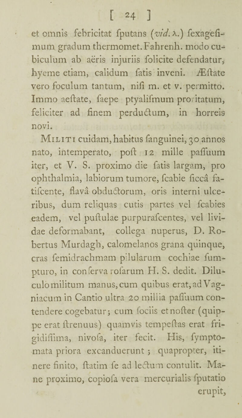 et omnis febricitat fputans (yid. A.) fexagefi- mum gradum thermomet.Fahrenh. modo cu¬ biculum ab aeris injuriis folicite defendatur* liyeme etiam, calidum fatis inveni. iEftate vero foculum tantum, nifi m. et v. permitto. Immo aeftate, faepe ptyalifmum proritatum, feliciter ad finem perdudum, in horreis novi. Militi cuidam,habitus fanguinei, 30 annos nato, intemperato, pofl: 12 mille pafluum iter, et V. S. proximo die fatis largam, pro Ophthalmia, labiorum tumore, fcabie ficca fa- tifcente, flava obdudorum, oris interni ulce¬ ribus, dum reliquas cutis partes vel fcabies eadem, vel puftulae purpurafcentes, vel livi¬ dae deformabant, collega nuperus, D. Ro- bertus Murdagh, calomelanos grana quinque, cras femidrachmam pilularum cochiae fum- pturo, in conferva rolarum FI. S. dedit. Dilu^ culo militum manus, cum quibus erat,adVag- niacum in Cantio ultra 20 millia pafluum con¬ tendere cogebatur; cum fociis etnofter (quip¬ pe erat ftrenuus) quamvis tempeftas erat fri- gidiflima, nivofa, iter fecit. His, fympto- mata priora excanduerunt ; quapropter, iti¬ nere finito, flatim fe ad ledum contulit. Ma¬ ne proximo, copiofa vera mercurialis fputatio erupit.