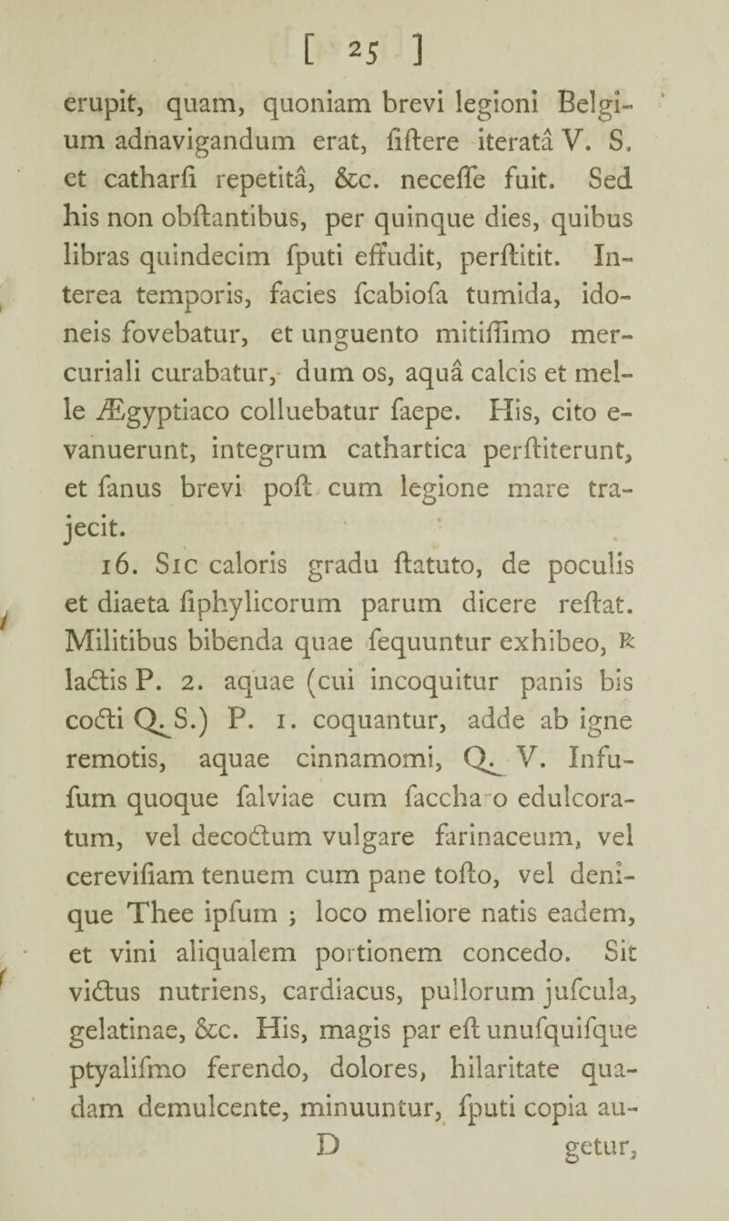 erupit, quam, quoniam brevi legioni Belgi¬ um adnavigandum erat, fiftere iterata V. S. et catharfi repetita, &c. neceffe fuit. Sed his non obftantibus, per quinque dies, quibus libras quindecim fputi effudit, perflitit. In¬ terea temporis, facies fcabiofa tumida, ido¬ neis fovebatur, et unguento mitiffimo mer- curiali curabatur, dum os, aqua calcis et mei¬ le iEgyptiaco colluebatur faepe. His, cito e- vanuerunt, integrum cathartica perfliterunt, et fanus brevi pofl cum legione mare tra¬ jecit. 16. Sic caloris gradu ftatuto, de poculis et diaeta fiphylicorum parum dicere reflat. Militibus bibenda quae fequuntur exhibeo, R ladtis P. 2. aquae (cui incoquitur panis bis codti Q^S.) P. i. coquantur, adde ab igne remotis, aquae cinnamomi, V. Infu- fum quoque falviae cum faccha o edulcora- tum, vel deco&um vulgare farinaceum, vel cerevifiam tenuem cum pane tofto, vel deni¬ que Thee ipfum ; loco meliore natis eadem, et vini aliqualem portionem concedo. Sit vidlus nutriens, cardiacus, pullorum jufcula, gelatinae, &c. His, magis par eft unufquifque ptyalifmo ferendo, dolores, hilaritate qua¬ dam demulcente, minuuntur, fputi copia au- D getur.