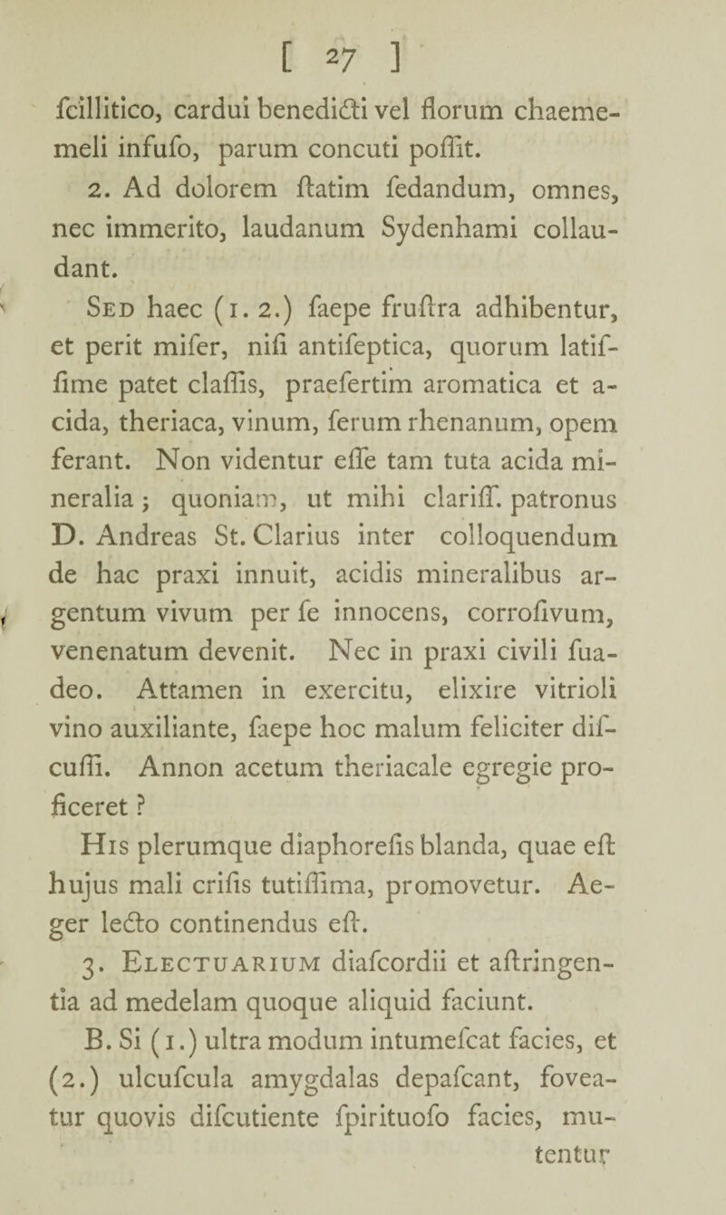 fcillitico, cardui benedidti vel florum chaeme- meli infufo, parum concuti poflit. 2. Ad dolorem ftatim fedandum, omnes, nec immerito, laudanum Sydenhami collau¬ dant. Sed haec (i. 2.) faepe fruflra adhibentur, et perit mifer, nifi antifeptica, quorum latif- fime patet claflis, praefertim aromatica et a- cida, theriaca, vinum, ferum rhenanum, opem ferant. Non videntur efle tam tuta acida mi¬ neralia 5 quoniam, ut mihi clariiT. patronus D. Andreas St. Clarius inter colloquendum de hac praxi innuit, acidis mineralibus ar- i gentum vivum per fe innocens, corrofivum, venenatum devenit. Nec in praxi civili fua- deo. Attamen in exercitu, elixire vitrioli vino auxiliante, laepe hoc malum feliciter dif- cufli. Annon acetum theriacale egregie pro- * ficeret ? His plerumque diaphorefis blanda, quae effc hujus mali crifls tutiflima, promovetur. Ae¬ ger ledto continendus eft. 3. Electuarium diafcordii et aftringen- tia ad medelam quoque aliquid faciunt. B. Si (1.) ultra modum intumefcat facies, et (2.) ulcufcula amygdalas depafcant, fovea¬ tur quovis difcutiente fpirituofo facies, mu¬ tentur