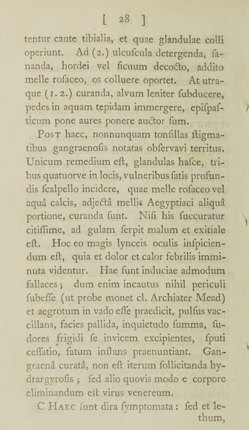 tentur caute tibialia, et quae glandulae colli operiunt. Ad (2.) ulcufcula detergenda, fa¬ nanda, hordei vel ficuum decodto, addito meile rofaceo, os colluere oportet. At utra¬ que (1.2.) curanda, alvum leniter fubducere, pedes in aquam tepidam immergere, epifpaf- ticum pone aures ponere auctor fum. Post haec, nonnunquam tonfillas ftigma- tibus gangraenofis notatas obfervavi territus. Unicum remedium eft, glandulas hafce, tri¬ bus quatuorve in locis, vulneribus fatis profun¬ dis fcalpello incidere, quae meile rofaceo vel aqua calcis, adjedta mellis Aegyptiaci aliqua portione, curanda funt. Nifi his fuccuratur citiffime, ad gulam ferpit malum et exitiale cft. Hoc eo magis lynceis oculis infpicien- dum eft, quia et dolor et calor febrilis immi¬ nuta videntur. Hae funt induciae admodum r » fallaces; dum enim incautus nihil periculi fubeffe (ut probe monet cl. Archiater Mead) ct aegrotum in vado effe praedicit, pulfus vac- cillans, facies pallida, inquietudo fumma, fu- dores frigidi fe invicem excipientes, fputi ceffatio, fatum inf ans praenuntiant. Gan¬ graena curata, non eft iterum follicitanda hy- drargyrofis ; fed alio quovis modo e corpore eliminandum eit virus venereum. C Haec funt dira fymptomata: fed et le- thum.
