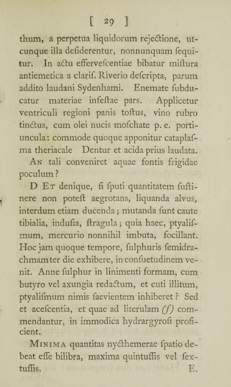 [29] thum, a perpetua liquidorum rejectione, ut¬ cunque illa defiderentur, nonnunquam fequi- tur. In adlu effervefcentiae bibatur miftura antiemetica a clarif. Riverio defcripta, parum addito laudani Sydenhami. Enemate fubdu- catur materiae infeftae pars. Applicetur ventriculi regioni panis toftus, vino rubro tinCtus, cum olei nucis mofchate p. e. porti¬ uncula: commode quoque apponitur cataplaf- ma theriacale Dentur et acida prius laudata. An tali conveniret aquae fontis frigidae poculum ? D Et denique, fi fputi quantitatem fufti- nere non potefl: aegrotans, liquanda alvus, interdum etiam ducenda; mutanda funt caute tibialia, indufia, ftragula; quia haec, ptyalif- mum, mercurio nonnihil imbuta, focillant. Hoc jam quoque tempore, fulphuris femidra- chmamter die exhibere, in confuetudinem ve¬ nit. Anne fulphur in linimenti formam, cum butyro vel axungia redaCtum, et cuti illitum, ptyalifmum nimis faevientem inhiberet ? Sed et acefcentia, et quae ad literulam (f) com¬ mendantur, in immodica hydrargyrofi profi¬ cient. Minima quantitas nycthemerae fpatio de¬ beat effe bilibra, maxima quintuflis vel fex- tufiis, E.