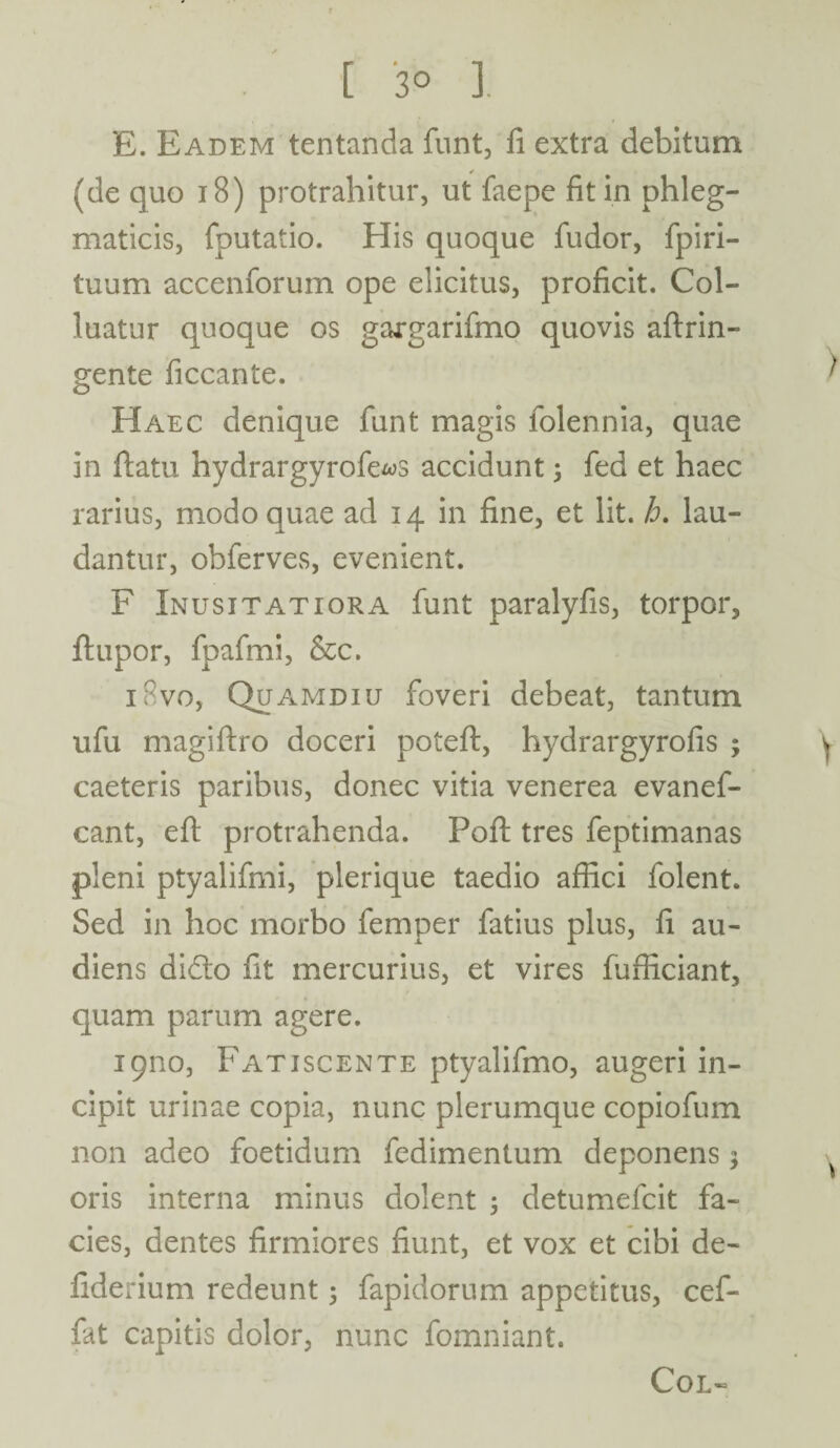 [ 3° 1 E. Eadem tentanda funt, fi extra debitum (de quo 18) protrahitur, ut faepe fit in phleg¬ maticis, fputatio. His quoque fudor, fpiri- tuum accenforum ope elicitus, proficit. Col¬ luatur quoque os gargarifmo quovis aftrin- gente ficcante. Haec denique funt magis lolennia, quae in ftatu hydrargyrofe^s accidunt; fed et haec rarius, modo quae ad 14 in fine, et lit. h. lau¬ dantur, obferves, evenient. F Inusitatiora funt paralyfis, torpor, ftupor, fpafmi, &c. iRvo, Quamdiu foveri debeat, tantum ufu magiftro doceri poteft, hydrargyrofis ; caeteris paribus, donec vitia venerea evanef- cant, elt protrahenda. Poft tres feptimanas pleni ptyalifmi, plerique taedio affici folent. Sed in hoc morbo femper fatius plus, fi au¬ diens didto fit mercurius, et vires fufficiant, quam parum agere. 19110, Fatiscente ptyalifmo, augeri in¬ cipit urinae copia, nunc plerumque copiofum non adeo foetidum fedimentum deponens; oris interna minus dolent ; detumefcit fa¬ cies, dentes firmiores fiunt, et vox et cibi de- fiderium redeunt ; fapidorum appetitus, cef- fat capitis dolor, nunc fomniant. Col-