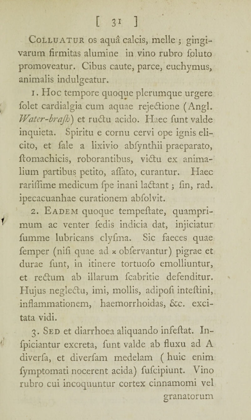 [ ] Colluatur os aqua calcis, meile 3 gingi¬ varum firmitas alumine in vino rubro foluto promoveatur. Cibus caute, parce, euchymus, animalis indulgeatur. 1. Hoc tempore quoque plerumque urgere folet cardialgia cum aquae rejedtione (Angi. Water-brajh) et rudtu acido. Haec funt valde inquieta. Spiritu e cornu cervi ope ignis eli¬ cito, et fale a lixivio abfynthii praeparato, fcomachicis, roborantibus, vidtu ex anima¬ lium partibus petito, affato, curantur. Haec rariffime medicum fpe inani ladtant 3 fin, rad. ipecacuanhae curationem abfolvit. 2. Eadem quoque tempeftate, quampri¬ mum ac venter fedis indicia dat, injiciatur fumme lubricans clyfma. Sic faeces quae femper (nili quae ad x obfervantur) pigrae et durae funt, in itinere tortuofo emolliuntur, et redtum ab illarum fcabritie defenditur. Hujus neglectu, imi, mollis, adipofi inteftini, inflammationem, haemorrhoidas, &c. exci¬ tata vidi. 3. Sed et diarrhoea aliquando infeftat. In- fpiciantur excreta, funt valde ab fluxu ad A diverfa, et diverfam medelam ( huic enim fymptomati nocerent acida) fufcipiunt. Vino rubro cui incoquuntur cortex cinnamomi vel granatorum