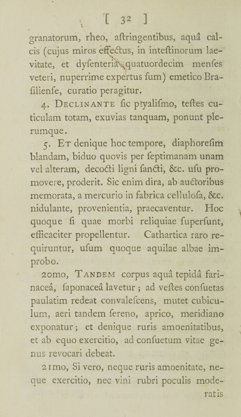 v. V X ] granatorum, rheo, aftringentibus, aqua cal¬ cis (cuius miros effectus, in inteftinorum lae- \ J X, vitate, et dyfenteri^quatuordecim menfes veteri, nuperrime expertus fum) emetico Bra- fiiienfe, curatio peragitur. 4. Declinante fic ptyalifmo, tefles cu¬ ticulam totam, exuvias tanquam, ponunt ple¬ rumque. 5. Et denique hoc tempore, diaphorefim blandam, biduo quovis per feptimanam unam vel alteram, decodi ligni fandi, &c. ufu pro¬ movere, proderit. Sic enim dira, ab audoribus memorata, a mercurio in fabrica cellulofa, &c. nidulante, provenientia, praecaventur. Hoc quoque fi quae morbi reliquiae fuperfunt, efficaciter propellentur. Cathartica raro re¬ quiruntur, ufum quoque aquilae albae im¬ probo. 2omo, Tandem corpus aqua tepida fari¬ nacea, faponacea lavetur ; ad veftes confuetas paulatim redeat convalefcens, mutet cubicu¬ lum, aeri tandem fereno, aprico, meridiano exponatur; et denique ruris amoenitatibus, et ab equo exercitio, ad confuetum vitae ge¬ nus revocari debeat. 2imo, Si vero, neque ruris amoenitate, ne¬ que exercitio, nec vini rubri poculis mode¬ ratis