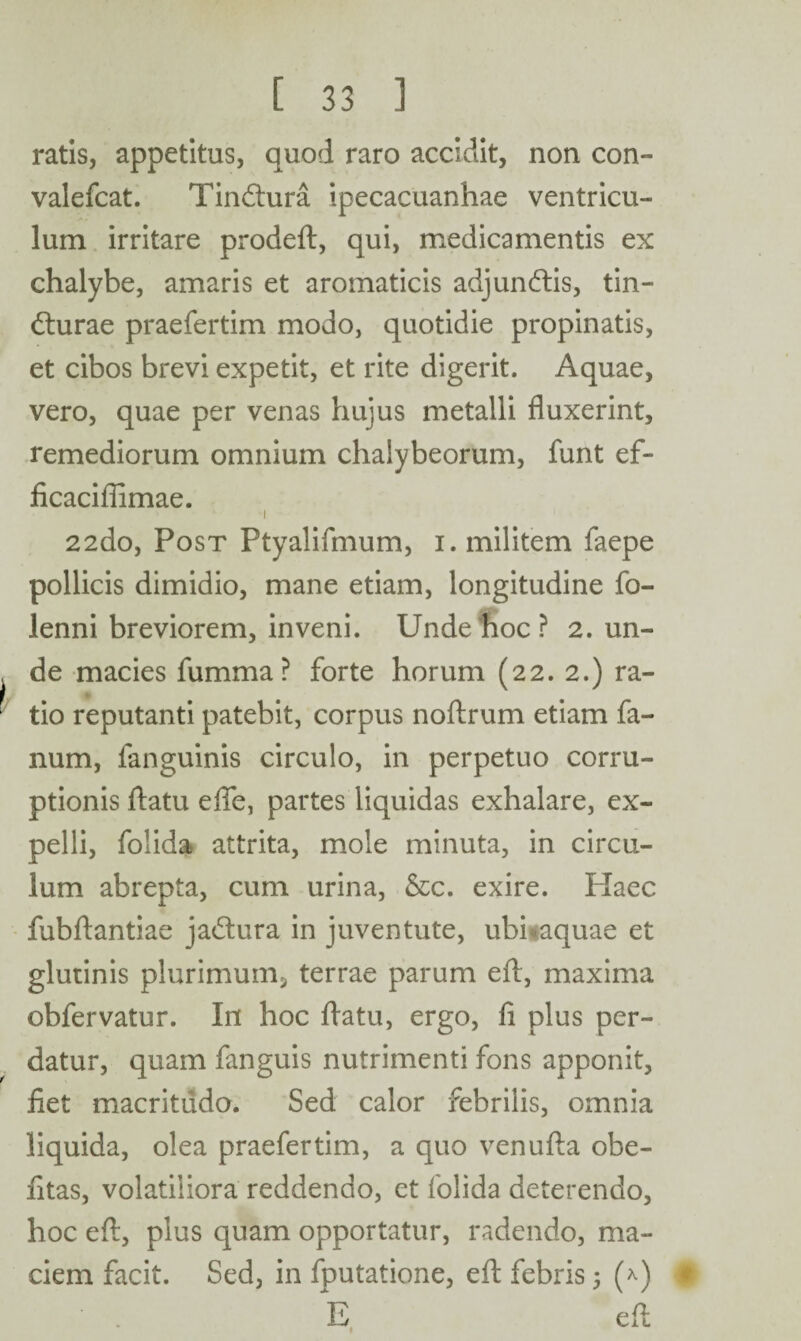 ratis, appetitus, quod raro accidit, non con- valefcat. Tin&ura ipecacuanhae ventricu¬ lum irritare prodeft, qui, medicamentis ex chalybe, amaris et aromaticis adjundtis, tin- dturae praefertim modo, quotidie propinatis, et cibos brevi expetit, et rite digerit. Aquae, vero, quae per venas hujus metalli fluxerint, remediorum omnium chaiybeorum, funt ef- ficaciffimae. ’ I .1; 22do, Post Ptyalifmum, i. militem faepe pollicis dimidio, mane etiam, longitudine fo- lenni breviorem, inveni. Unde hoc ? 2. un¬ de macies fumma ? forte horum (22. 2.) ra¬ tio reputanti patebit, corpus noftrum etiam fa¬ num, fanguinis circulo, in perpetuo corru¬ ptionis flatu efle, partes liquidas exhalare, ex¬ pelli, folida attrita, mole minuta, in circu¬ lum abrepta, cum urina, &c. exire. Haec fubftantiae jadtura in juventute, ubhaquae et glutinis plurimum, terrae parum eft, maxima obfervatur. In hoc flatu, ergo, fi plus per¬ datur, quam fanguis nutrimenti fons apponit, fiet macritudo. Sed calor febrilis, omnia liquida, olea praefertim, a quo venufla obe- fitas, volatiliora reddendo, et folida deterendo, hoc eft, plus quam opportatur, radendo, ma¬ ciem facit. Sed, in fputatione, eft febris 5 (*) • E eft