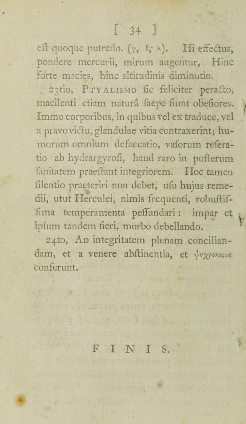 ei! quoque putredo, (y, 0,- x). Hi effe&us, pondere mercurii, mirum augentur, Hinc forte macies, hinc altitudinis diminutio. 23tio, Ptyalismo fic feliciter perado, macilenti etiam natura faepe fiunt obefiores. Immo corporibus, in quibus vel ex traduce, vel a pi avo vidu, glandulae vitia contraxerint; hu¬ morum omnium defaecatio, vaforum refera- tio ab hydrargyrofi, haud raro in pofterum fanitatem praedant integriorem. Hoc tamen filentio praeteriri non debet, ufu hujus reme¬ dii, utut Herculei, nimis frequenti, robuftif- fima temperamenta peflundari: impar et ipfum tandem fieri, morbo debellando. 2qto, Ad integritatem plenam concilian¬ dam, et a venere abftinentia, et ^vxpohwa, conferunt. FINIS.
