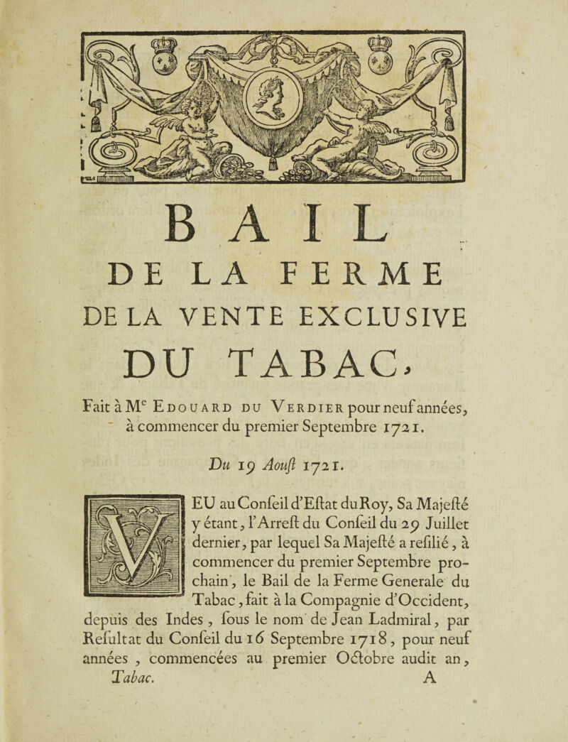 DE LA FERME DELA VENTE EXCLUSIVE DU TABAC. Fait àMe Edouard du Verdier pour neuf années, à commencer du premier Septembre 1721. Du iy Aouft 1721. EU auConfeil d’Eftat du Roy, Sa Majefté y étant, Y Arreft du Confeil du 29 Juillet dernier, par lequel Sa Majefté a refilié, à commencer du premier Septembre pro¬ chain, le Bail de la Ferme Generale du Tabac, fait à la Compagnie d’Occident, depuis des Indes , lous le nom de Jean Ladmiral, par Relultat du Confeil du 16 Septembre 1718, pour neuf années , commencées au premier Oétobre audit an. Tabac. A