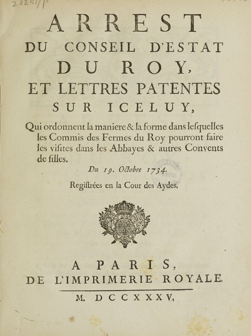 7.32. «S// A R R E S T DU CONSEIL D’ESTAT D U ROY, ET LETTRES PATENTES SUR ICELUY, Qui ordonnent la maniéré & la forme dans lefquelles les Commis des Fermes du Roy pourront faire les vifites dans les Abbayes & autres Convents de filles. Du ip. Oâobre *J34' Regiftrées en la Cour des Aydes, A PARIS, DE L'IMPRIMERIE ROYALE, V M. D C C X X X Y,