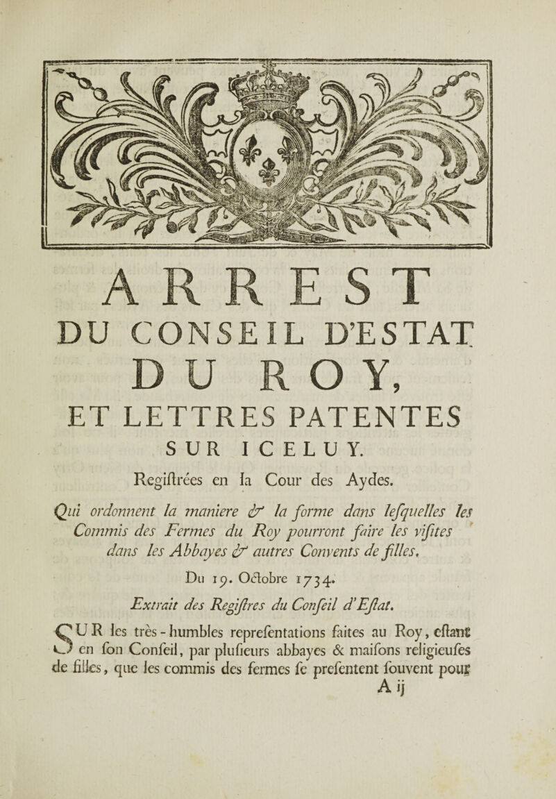 A R R E S T DU CONSEIL D’ESTAT DU ROY, ET LETTRES PATENTES SUR ICELUY. Regiftrées en la Cour des Aydes. Qui ordonnent la maniéré if la forme dans lefquelles les Commis des Fermes du Roy pourront faire les vifites dans les Abbayes if autres Convents de files. Du ip. O&obre 1734. Extrait des Refifres du Confeil d’Eflat. SUR les très - humbles reprefentations faites au Roy, eftanE en fon Confeil, par plufieurs abbayes & maifons religieufes de filles, que les commis des fermes fe prefentent fouvent pour A ij