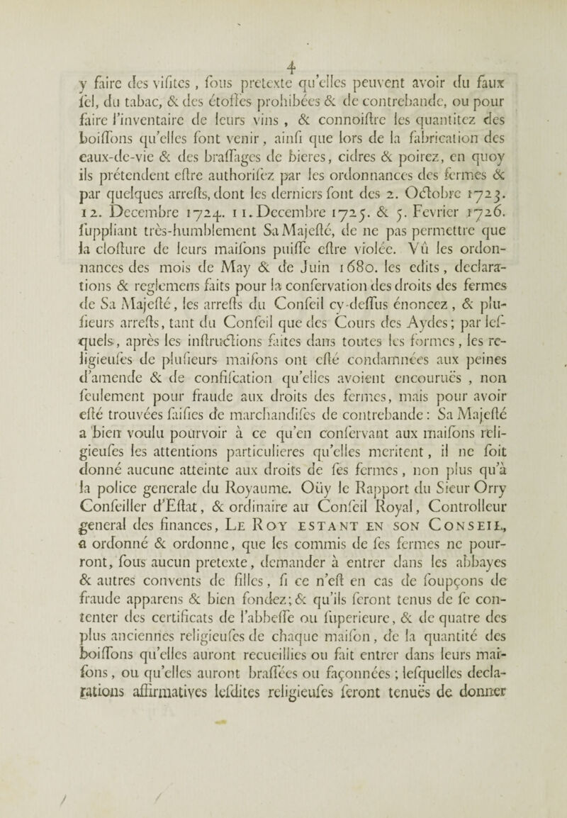 y faire des vifites, fous prétexté quelles peuvent avoir du faux ici, du tabac, & des étoffes prohibées Si de contrebande, ou pour faire l’inventaire de leurs vins , Si connoiffie les quantitez des boiffons qu’elles font venir, ainfi que lors de la fabrication des eaux-de-vie Si des braffages de bieres, cidres Si poirez, en quoy ils prétendent efîre authorifez par les ordonnances des fermes & par quelques arrefïs.dont les derniers font des 2. Oéîobrc 1723. 12. Décembre 172^.. 11. Décembre 1725. Si 5. Février 1726. fuppliant très-humblement SaMajeflé, de 11e pas permettre que la clofîure de leurs maifons puifTe eflre violée. Vu les ordon¬ nances des mois de May Si de Juin 1680. les eclits, déclara¬ tions Si reglemeus Faits pour la confervation des droits des fermes de Sa Majeflé, les arrefls du Confeil cy-deffiis énoncez , Si plu- heurs arrefls, tant du Confeil que des Cours des Aydes; par les¬ quels, après les infïruèlions faites dans toutes les formes, les rc- ligieufes de plufieurs maifons ont cflé condamnées aux peines d’amende Si de confifcation qu’elies avoient encourues , non feulement pour fraude aux droits des fermes, mais pour avoir efté trouvées fiifics de marchandées de contrebande : Sa Majefié a bien voulu pourvoir à ce qu’en conf'ervant aux maifons rcli- gieufes les attentions particulières qu’elles méritent, il 11e foit donné aucune atteinte aux droits de fes fermes, non plus qu’à la police generale du Royaume. Oiiy le Rapport du Sieur Orry Confeiller d’Eflat, & ordinaire au Confeil Royal, Controlleur general des finances, Le Roy estant en son Conseii., a ordonné Si ordonne, que les commis de fes fermes ne pour¬ ront, fous aucun prétexté, demander à entrer dans les abbayes Si autres couvents de filles, fi ce n’efl en cas de foupçons de fraude appareils Si bien fondez;& qu’ils feront tenus de fe con¬ tenter des certificats de l’abbeffe ou fuperieure, Si de quatre des plus anciennes religieufes de chaque maifon, de la quantité des boiffons quelles auront recueillies ou fait entrer dans leurs mai¬ fons , ou qu’elles auront braffées ou façonnées ; lefquelles décla¬ mations affirmatives lefdites religieufes feront tenues de donner