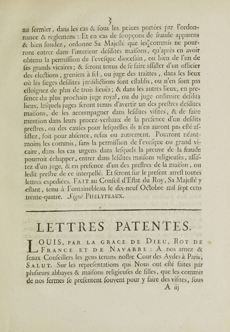 au fermier, dans les cas & fous les peines portées par lordfoir- nance 8c reglcmens : Et en cas de faupçons de fraude apparens ôc bien fondez, ordonne Sa Majefté que les']commis ne pour¬ ront entrer dans {inteneur defdites manons, quapies en avoiF obtenu la permiffion de levefque diocefain, ou bien de l’un de fes grands vicaires; & feront tenus defefaireaffifter d'un officier des dédions, greniers à fcl , ou juge des traittes , dans les lieux où les fieges defdites jurifdidions font eftablis, ou n'en font pas efloignez de plus de trois lieues; 8c dans les autres lieux, en pre¬ fence du plus prochain juge royal, ou du juge ordinaire dddits lieux, lefquels juges feront tenus d’avertir un des preftres defdites maifons, de les accompagner dans lefdites vifitcs, 8c de faire mention dans leurs proccz-verbaux de la prefence d'un defdits preftres, ou des caufès pour lefquelles ils n’en auront pas eftéaf¬ filiez , foit pour abfence, refus ou autrement. Pourront néant- moins les commis, fans- la permiffion de levefque ou grand vi¬ caire , dans les cas urgens dans lefquels la preuve de la fraude pourrait échapper, entrer dans lefdites maifons religieufes, affil¬ iez d’un juge, 8c en prefence d’un des preftres de la maiforr, ou ledit preftre de ce interpellé. Et feront fur leprefent arreft toutes lettres expédiées. Fait au Confeil d’Eftat du Roy, Sa Majefté y eftant, tenu à Fontainebleau le dix-neuf Odobre mil fept cens trente-quatre. Signé Phelypeaux. LETTRES PATENTES, IOUIS, PAR LA GRACE DE DlEU, PvOY DE j France et de Navarre : A nos aimez & féaux Confeillers les gens tenans noftre Gourdes Aydesà Paris, Salut. Sur les reprefentations qui Nous ont efté faites par plufieurs abbayes 8c maifons religieufes de filles, que les commis de nos fermes fe prefentent fouyent pour y faire des vifitcs, fous