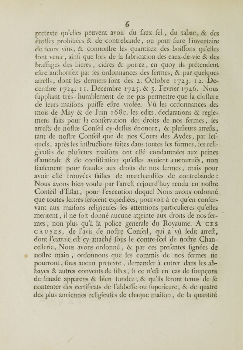 prétexte quelles peuvent avoir du faux fel , du tabac, & des étoffes prohibées 6c de contrebande, ou pour faire l’inventaire de leurs vins, 6c connoiflre les quantitez des boiffons quelles font venu-, ainfi que lors de la fabrication des eaux-de-vie 6c des braffages des bieres , cidres 6c poirez, en quoy ils prétendent dire authorifez par les ordonnances des fermes, 6c par quelques arrefls, dont les derniers font des 2. Oélobre 1723. 12. Dé¬ cembre 1 1. Décembre 172y.de y. Février 1726. Nous fuppiiant très-humblement de ne pas permettre que la clodure de leurs maifons puiffe dire violée. Vu les ordonnances des mois de May 6c de Juin 1680. les edits, déclarations 6c réglé- mens faits pour la confervation des droits de nos fermes, les arrefls de noflre Confeil cy-deffus énoncez, 6c plufieurs arrefls, tant de noflre Confeil que de nos Cours des Aydes, par lef- quels, après les infiruCtions faites dans toutes les formes, les reli- gieufes de plufieurs maifons ont efté condamnées aux peines d’amende 6c de conhfcation qu’elles avoient encourues, non feulement pour fraudes aux droits de nos fermes, mais pour avoir efté trouvées failles de marchandées de contrebande : Nous avons bien voulu par l’arrefl cejourd’huy rendu en noflre Confeil d’Eflat, pour l’execution duquel Nous avons ordonné que toutes lettres icroient expédiées, pourvoir à ce qu’en confer- vant aux maifons religieufes les attentions particulières quelles méritent, il ne foit donné aucune atteinte aux droits de nos fer¬ mes , non plus qua la police generale du Royaume. A ce s causes, de l’avis de noflre Confeil, qui a vu ledit arrefl, dont l’extrait ed cy-attaché fous le contre fcel de noflre Chan¬ cellerie, Nous avons ordonné, 6c par ces prefentes lignées de noflre main , ordonnons que les commis de nos fermes 11e pourront, fous aucun prétexté , demander à entrer dans les ab¬ bayes 6c autres couvents de hiles, fi ce n’eft en cas de foupçons de fraude appareils 6c bien fondez ; 6c qu’ils feront tenus de le contenter des certificats de l’abbeffe ou fuperieure, 6c de quatre des plus anciennes religieufes de chaque maifon, de la quantité