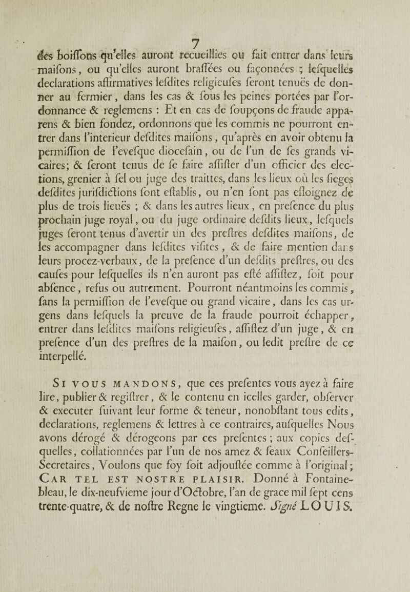 des boiflons quelles auront recueillies ou fait entrer dans leurs maifons, ou quelles auront braffiées ou façonnées ; lesquelles déclarations affirmatives lefdites religicufes feront tenues de don¬ ner au fermier, dans les cas 6c fous les peines portées par l’or¬ donnance 6c reglemens : Et en cas de foupçons de fraude appa- rens 6c bien fondez, ordonnons que les commis ne pourront en¬ trer dans i’ intérieur defditcs maifons, qu’après en avoir obtenu fa permiffion de i’evefque diocefain, ou de l’un de fes grands vi¬ caires; 6c feront tenus de fe faire affilier d’un officier des élec¬ tions, grenier à fel ou juge des traittes, dans les lieux où les fieges deldites jurifdiélions font eflablis, ou n’en font pas elîoignez de plus de trois lieues ; 6c dans les autres lieux , en prefence du plus prochain juge royal, ou du juge ordinaire defdits lieux, lefquels juges feront tenus d’avertir un des preflres defditcs maifons, de ies accompagner dans lefdites vifites, 6c de frire mention dai s leurs procez-verbaux, de la prefence d’un defdits preflres, ou des caufes pour lefquelles ils n’en auront pas eflé affiliez, foit pour abfence, refus ou autrement. Pourront néantmoins les commis, fans la permiffion de i’evefque ou grand vicaire, dans ies cas ur- gens dans lefquels la preuve de la fraude pourroit échapper,, entrer dans lefdites maifons religieufes, affiliez d’un juge, 6c en prefence d’un des preflres de la maifon, ou ledit preflre de ce interpellé. Si vous mandons, que ces prefentes vous ayez a faire lire, publier & regiflrer, & le contenu en icelles garder, obfcrvcr 6c executer fuivant leur forme 6c teneur, nonobflant tous edits, déclarations, reglemens 6c lettres à ce contraires, aufquelies Nous avons dérogé 6c dérogeons par ces prefentes ; aux copies def- quelles, collationnées par l’un de nos amez 6c féaux Confeiliers- Secretaircs, Voulons que foy foit adjouflée comme à l’original ; Car tel est nostRe plaisir. Donné à Fontaine¬ bleau, le dix-neufvieme jour d’Oéîobre, l’an de grâce mil fept cens trente-quatre, 6c de noftre Régné le vingtième. Signé L O UI S.