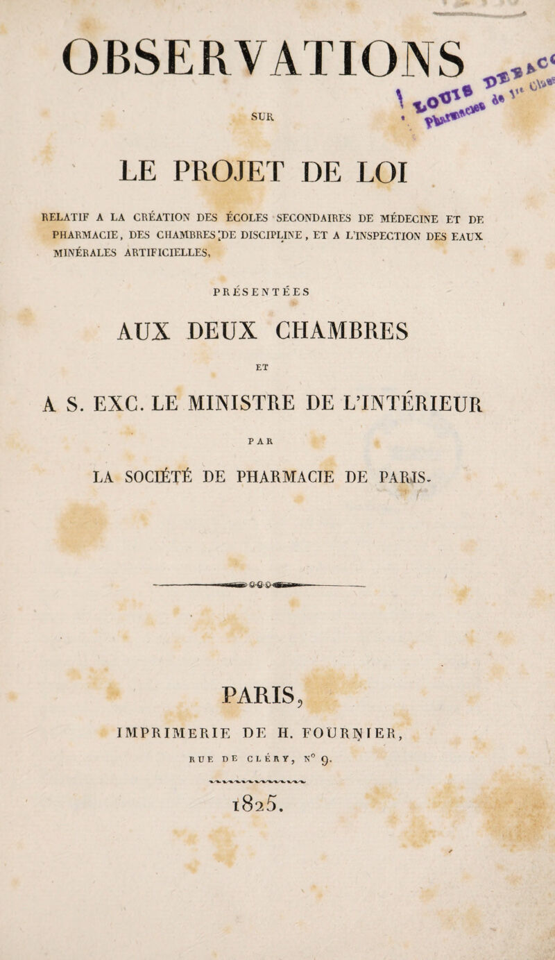« OBSERVATIONS SUR P o t LE PROJET DE LOI RELATIF A LA CRÉATION DES ÉCOLES SECONDAIRES DE MÉDECINE ET DE PHARMACIE, DES CHAMBRES ’tDE DISCIPLINE , ET A L’INSPECTION DES EAUX MINÉRALES ARTIFICIELLES, PRÉSENTÉES AUX DEUX CHAMBRES ET A S. EXC. LE MINISTRE DE L’INTÉRIEUR PAR LA SOCIÉTÉ DE PHARMACIE DE PARIS- PARIS, IMPRIMERIE DE H. FOURNIER, RUE DE CLÉRY, N° 9. l825.