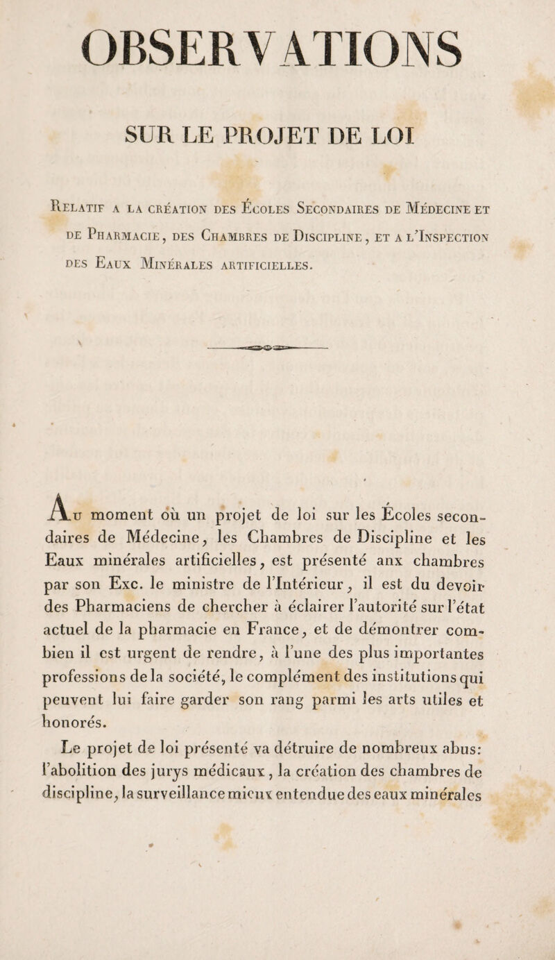 OBSERV ATIONS SUR LE PROJET DE LOI Relatif a la création des Écoles Secondaires de Médecine et de Pharmacie, des Chambres de Discipline , et a l'Inspection des Eaux Minérales artificielles. Au moment où un projet de loi sur les Écoles secon¬ daires de Médecine , les Chambres de Discipline et les Eaux minérales artificielles, est présenté aux chambres par son Exc. le ministre de l’Intérieur, il est du devoir des Pharmaciens de chercher à éclairer l’autorité sur l’état actuel de la pharmacie en France, et de démontrer com¬ bien il est urgent de rendre, à l’une des plus importantes professions de la société, le complément des institutions qui peuvent lui faire garder son rang parmi les arts utiles et honorés. Le projet de loi présenté va détruire de nombreux abus: l’abolition des jurys médicaux , la création des chambres de discipline, la surveillance mieux entendue des eaux minérales