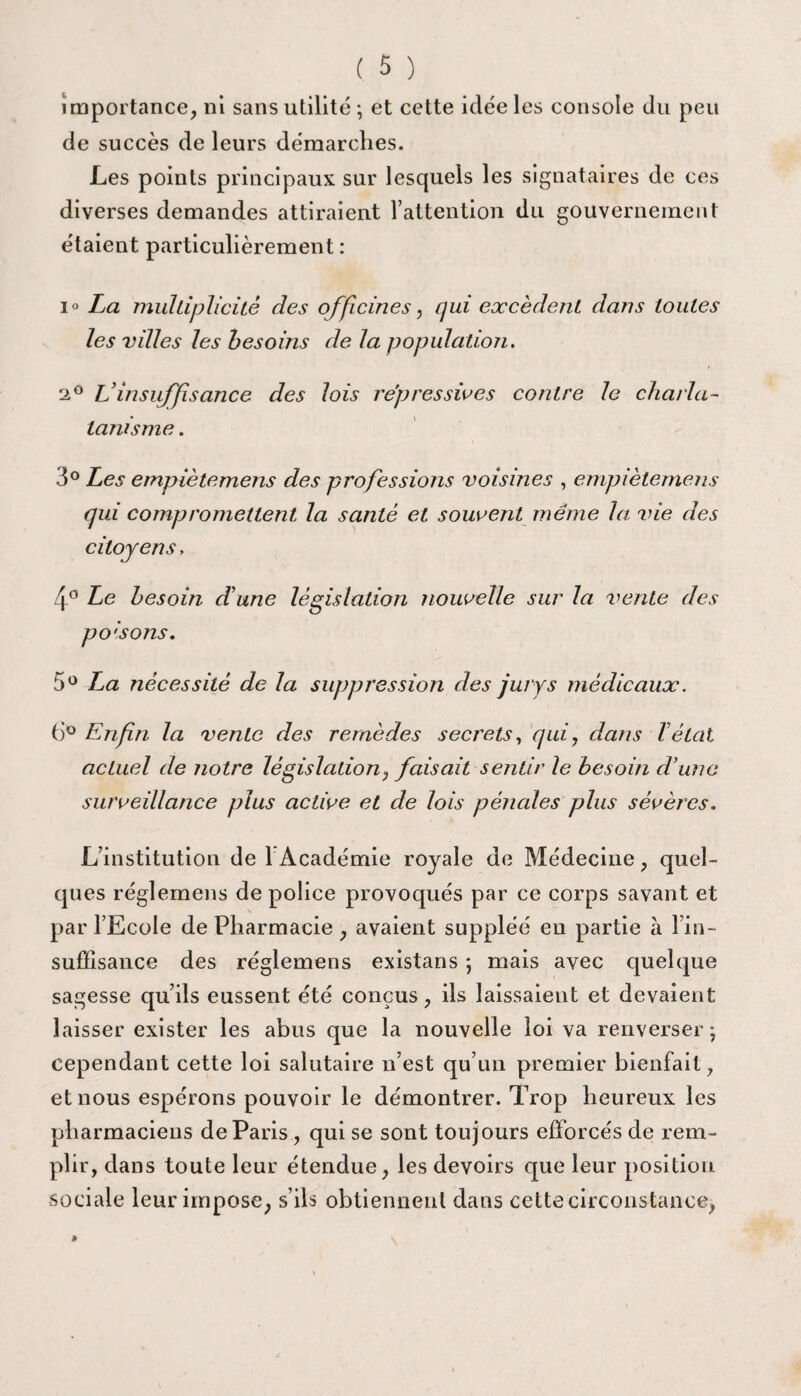 importance, ni sans utilité ; et cette idée les console du peu de succès de leurs démarches. Les points principaux sur lesquels les signataires de ces diverses demandes attiraient l’attention du gouvernement étaient particulièrement : i° La multiplicité des officines, qui excèdent dans toutes les villes les besoins de la population. 2° L insuffisance des lois répressives contre le charla¬ tanisme . 3° Les empiètemens des professions voisines , empiètemens qui compromettent la santé et souvent même la vie des citoyens, 4° Le besoin d’une législation nouvelle sur la vente des poisons. 5° La nécessité de la suppression des jurys médicaux. 6° Enfin la vente des remèdes secrets, qui, dans T état actuel de notre législation, faisait sentir le besoin dune surveillance plus active et de lois pénales plus sévères. L’institution de 1 Académie royale de Médecine, quel¬ ques réglemens de police provoqués par ce corps savant et par l’Ecole de Pharmacie , avaient suppléé eu partie à l’in¬ suffisance des réglemens existans ; mais avec quelque sagesse qu’ils eussent été conçus, ils laissaient et devaient laisser exister les abus que la nouvelle loi va renverser; cependant cette loi salutaire n’est qu’un premier bienfait, et nous espérons pouvoir le démontrer. Trop heureux les pharmaciens de Paris , qui se sont toujours efforcés de rem¬ plir, dans toute leur étendue, les devoirs que leur position sociale leur impose, s’ils obtiennent dans cette circonstance,