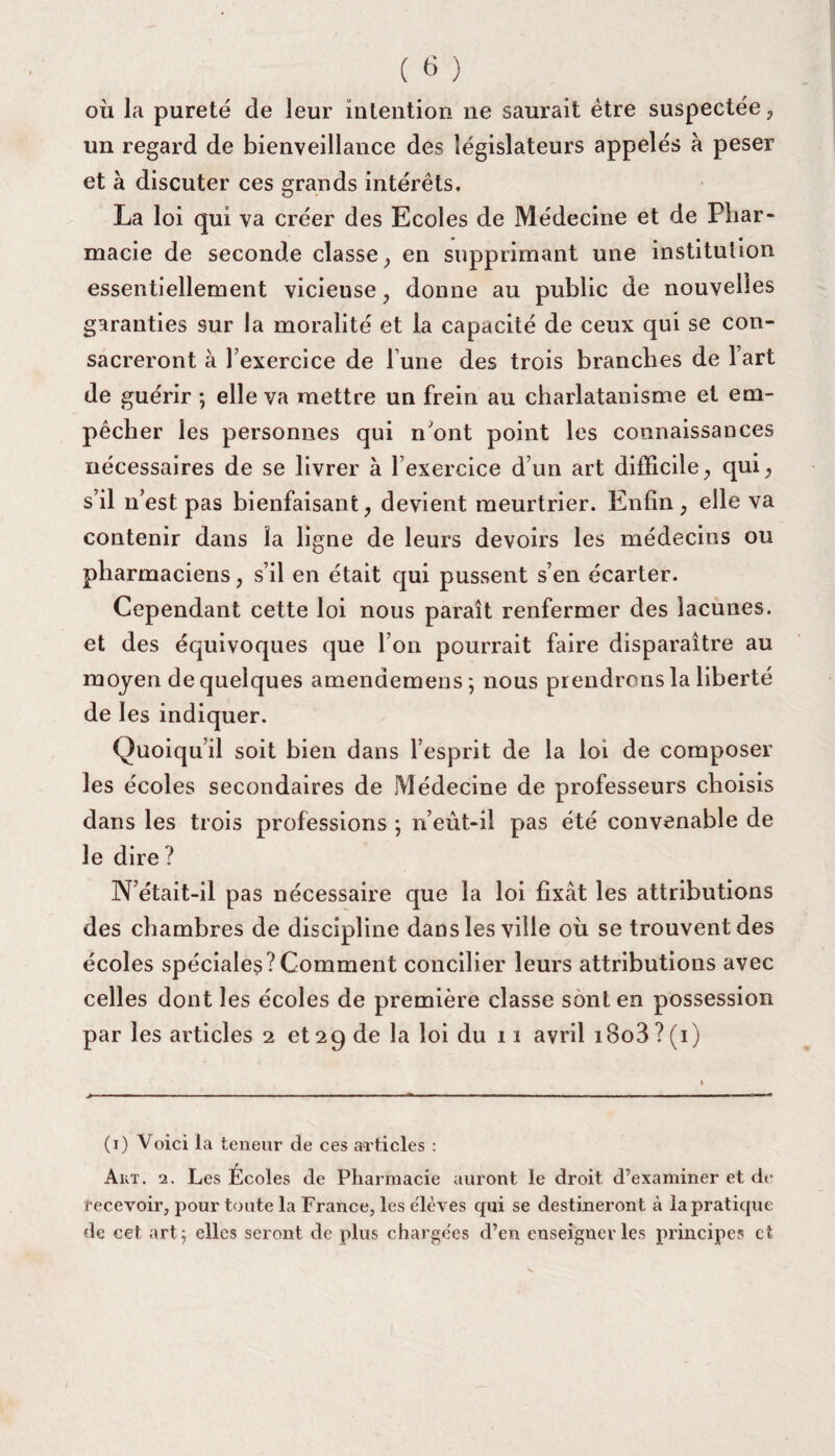 où la pureté de leur intention ne saurait être suspectée, un regard de bienveillance des législateurs appelés à peser et à discuter ces grands intérêts. La loi qui va créer des Ecoles de Médecine et de Phar¬ macie de seconde classe, en supprimant une institution essentiellement vicieuse, donne au public de nouvelles garanties sur la moralité et la capacité de ceux qui se con¬ sacreront à l’exercice de l une des trois branches de l’art de guérir ; elle va mettre un frein au charlatanisme et em¬ pêcher les personnes qui n’ont point les connaissances nécessaires de se livrer à l’exercice d’un art difficile^ qui, s’il n’est pas bienfaisant, devient meurtrier. Enfin, elle va contenir dans la ligne de leurs devoirs les médecins ou pharmaciens, s’il en était qui pussent s’en écarter. Cependant cette loi nous paraît renfermer des lacunes, et des équivoques que l’on pourrait faire disparaître au moyen de quelques atnendemens; nous prendrons la liberté de les indiquer. Quoiqu’il soit bien dans l’esprit de la loi de composer les écoles secondaires de Médecine de professeurs choisis dans les trois professions ; n’eût-il pas été convenable de le dire ? N’était-il pas nécessaire que la loi fixât les attributions des chambres de discipline dans les ville où se trouvent des écoles spéciales?Comment concilier leurs attributions avec celles dont les écoles de première classe sont en possession par les articles 2 et 29 de la loi du 11 avril i8o3 ? (1) (1) Voici la teneur de ces articles : Akt. 2. Les Écoles de Pharmacie auront le droit d’examiner et de recevoir, pour toute la France, les élèves qui se destineront à la pratique de cet art ; elles seront de plus chargées d’en enseigner les principe? et