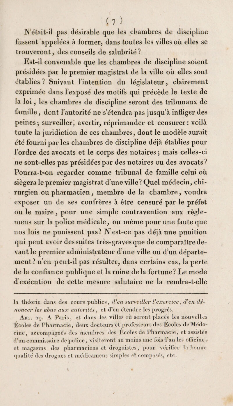N’était-il pas désirable que les chambres de discipline fussent appelées à former, dans toutes les villes où elles se trouveront, des conseils de salubrité? Est-il convenable que les chambres de discipline soient présidées par le premier magistrat de la ville où elles sont établies ? Suivant l’intention du législateur , clairement exprimée dans l’exposé des motifs qui précède le texte de la loi, les chambres de discipline seront des tribunaux de famille, dont l’autorité ne s’étendra pas jusqu’à infliger des peines ; surveiller, avertir, réprimander et censurer : voilà toute la juridiction de ces chambres, dont le modèle aurait été fourni par les chambres de discipline déjà établies pour l’ordre des avocats et le corps des notaires ; mais celles-ci ne sont-elles pas présidées par des notaires ou des avocats? Pourra-t-on regarder comme tribunal de famille celui où siégera le premier magistrat d’une ville? Quel médecin, chi¬ rurgien ou pharmacien, membre de la chambre, voudra exposer un de ses confrères à être censuré par le préfet ou le maire, pour une simple contravention aux règle- mens sur la police médicale, ou même pour une faute que nos lois ne punissent pas? N’est-ce pas déjà une punition qui peut avoir des suites très-graves que de comparaître de¬ vant le premier administrateur d’une ville ou d’un départe¬ ment? n’en peut-il pas résulter, dans certains cas, la perte de la confiance publique et la ruine delà fortune? Le mode d’exécution de cette mesure salutaire ne la rendra-t-elle la théorie dans des cours publics, d’en surveiller Vexercice, d’en dé¬ noncer les abus aux autorités, et d’en étendre les progrès. Art. 29. A Paris, et dans les villes où seront placés les nouvelles Écoles de Pharmacie, deux docteurs et professeurs des Écoles de Méde¬ cine, accompagnés des membres des Écoles de Pharmacie, et assistés d’un commissaire de police, visiteront au moins une fois l’an les officines et magasins des pharmaciens et droguistes, pour vérifier la bonne qualité des drogues et médicamens simples et composés, etc.