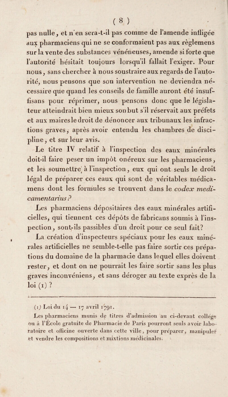 pas nulle, et n’en sera-t-il pas comme de l’amende infligée aux pharmaciens qui ne se conformaient pas aux règlemens sur la vente des substances vénéneuses, amende si forte que l’autorité hésitait toujours lorsqu’il fallait l’exiger. Pour nous, sans chercher à nous soustraire aux regards de l’auto¬ rité, nous pensons que son intervention ne deviendra né¬ cessaire que quand les conseils de famille auront été insuf- fisans pour réprimer, nous pensons donc que le législa¬ teur atteindrait bien mieux son but s’il réservait aux préfets et aux maires le droit de dénoncer aux tribunaux les infrac¬ tions graves, après avoir entendu les chambres de disci¬ pline, et sur leur avis. Le titre IV relatif à 1 inspection des eaux minérales doit-il faire peser un impôt onéreux sur les pharmaciens, et les soumettre' à l’inspection, eux qui ont seuls le droit légal de préparer ces eaux qui sont de véritables médica- mens dont les formules se trouvent dans le codex medi- camenLarius ? Les pharmaciens dépositaires des eaux minérales artifi¬ cielles, qui tiennent ces dépôts de fabricans soumis à l’ins¬ pection, sontrils passibles d’un droit pour ce seul fait? La création d’inspecteurs spéciaux pour les eaux miné¬ rales artificielles ne semble-t-elle pas faire sortir ces prépa¬ rons du domaine de la pharmacie dans lequel elles doivent rester, et dont on ne pourrait les faire sortir sans les plus graves inconvéniens, et sans déroger au texte exprès de la loi (i) ? (1 ) Loi du 14 — 17 avril 1791. Les pharmaciens munis dp titres d’admission au ci-devant college Ou à l’École gratuite de Pharmacie de Paris pourront seuls avoir labo¬ ratoire et officine ouverte dans cette ville, pour préparer, manipule! et vendre les compositions et mixtions médicinales.