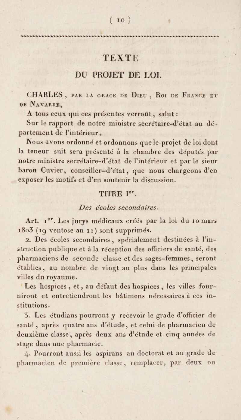 TEXTE DU PROJET DE LOI. CHARLES , PAR LA GRACE DE DlEU , Roi DE FRANCE ET de Navarre, A tous ceux qui ces présentes verront, salut : Sur le rapport de notre ministre secre'taire-d’e'tat au de'- partement de l’inte'rieur, Nous avons ordonne' et ordonnons que le projet de loi dont la teneur suit sera pre'sente' à la chambre des de'pute's par notre ministre secre'taire-d’e'tat de l’inte'rieur et par le sieur baron Cuvier, conseiller-d’e'tat, que nous chargeons d’en exposer les motifs et d’en soutenir la discussion. TITRE Ier. Des écoles secondaires. Art. ier. Les jurys me'dicaux cre'e's par la loi du lomars i8o3 (iq ventôse an 11) sont supprime's. 2. Des e'coles secondaires , spe'cialement destine'es à l’in¬ struction publique et à la re'ception des officiers de santé', des pharmaciens de seconde classe et des sages-femmes, seront e'tablies, au nombre de vingt au plus dans les principales villes du royaume. 1 Les hospices, et, au de'faut des hospices, les villes four¬ niront et entretiendront les bâtimens nécessaires à ces in¬ stitutions. 5. Les e'tudians pourront y recevoir le grade d’officier de santé' , après quatre ans d’e'tude, et celui de pharmacien de deuxième classe, après deux ans d’e'tude et cinq années de stage dans une pharmacie. 4- Pourront aussi les aspirans au doctorat et au grade de pharmacien de première classe, remplacer, par deux ou /