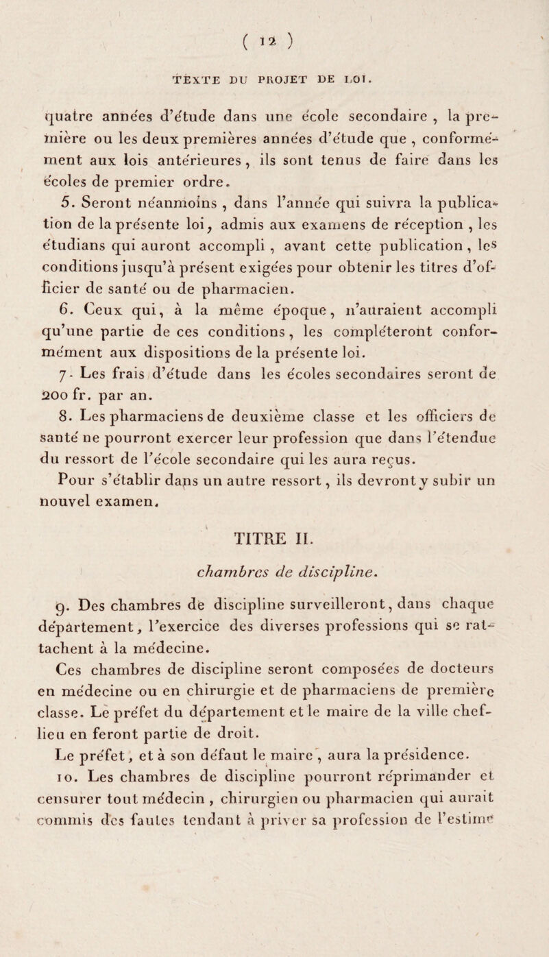 TEXTE DU PROJET DE UOÏ. quatre années d’étude dans une ëcole secondaire , la pre¬ mière ou les deux premières anne'es d’e'tude que , conforme¬ ment aux lois ante'rieures , ils sont tenus de faire dans les e'coles de premier ordre. 5. Seront ne'anmoins , dans l’anne'e qui suivra la publica¬ tion de lapre'sente loi, admis aux examens de réception , les étudians qui auront accompli , avant cette publication , les conditions jusqu’à présent exigées pour obtenir les titres d’of¬ ficier de santé ou de pharmacien. 6. Ceux qui, à la meme époque, n’auraient accompli qu’une partie de ces conditions , les compléteront confor¬ mément aux dispositions de la présente loi. 7- Les frais d’étude dans les écoles secondaires seront de 200 fr. par an. 8. Les pharmaciens de deuxième classe et les officiers de santé ne pourront exercer leur profession que dans rétendue du ressort de l’école secondaire qui les aura reçus. Pour s’établir dans un autre ressort, ils devront y subir un nouvel examen, TITRE II. chambres de discipline. 9. Des chambres de discipline surveilleront, dans chaque département, l'exercice des diverses professions qui se rat¬ tachent à la médecine. Ces chambres de discipline seront composées de docteurs en médecine ou en chirurgie et de pharmaciens de première classe. Le préfet du département et le maire de la ville chef- lieu en feront partie de droit. Le préfet, et à son défaut le maire , aura la présidence. 10. Les chambres de discipline pourront réprimander et censurer tout médecin , chirurgien ou pharmacien qui aurait commis des fautes tendant à priver sa profession de l’estime