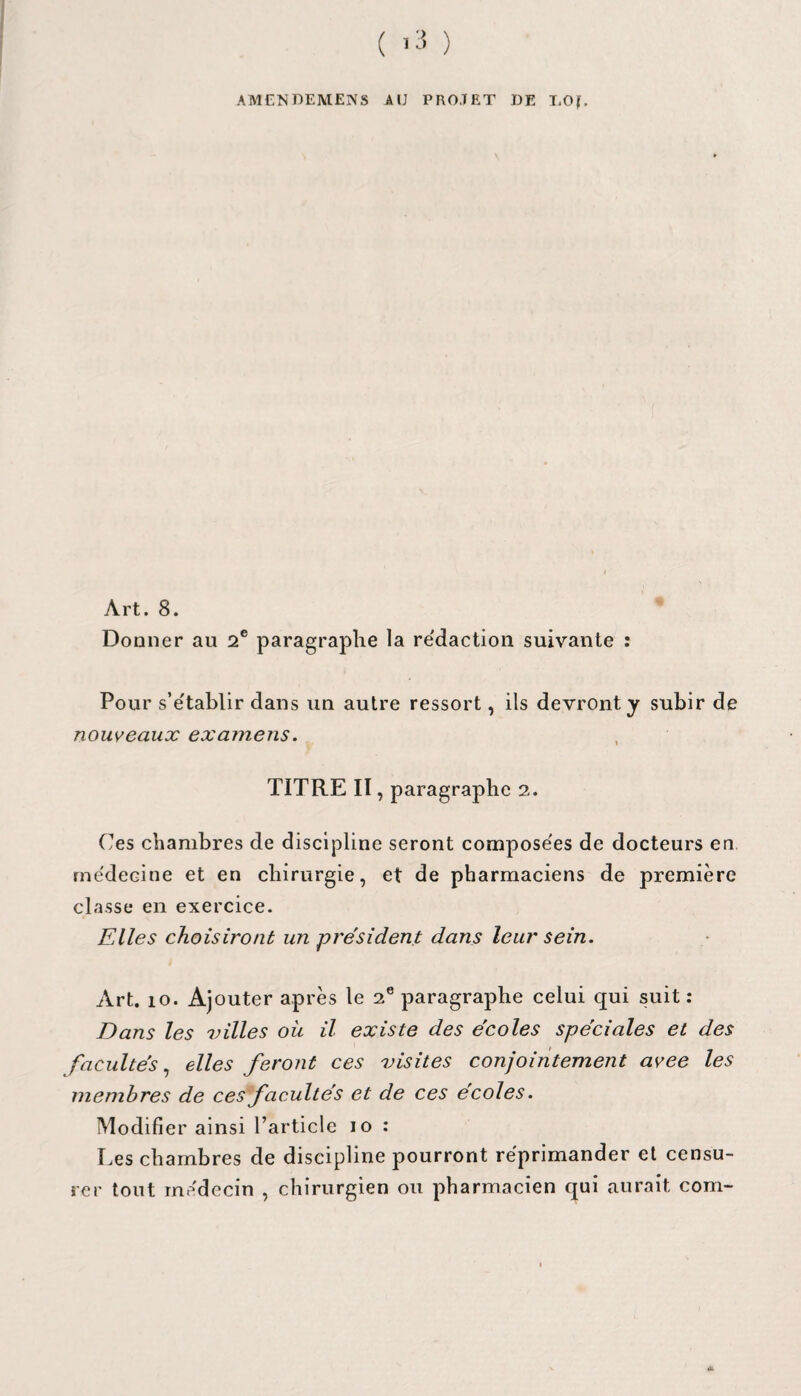 AMEN DEMENS A IJ PROJET DE LO|, Art. 8. Donner au 2e paragraphe la rédaction suivante : Pour s’établir dans un autre ressort, ils devront y subir de nouveaux examens. TITRE II, paragraphe 2. Ces chambres de discipline seront composées de docteurs en médecine et en chirurgie, et de pharmaciens de première classe en exercice. Elles choisiront un président dans leur sein. Art. 10. Ajouter après le 2e paragraphe celui qui suit: Dans les villes où il existe des écoles spéciales et des facultés, elles feront ces visites conjointement avee les membres de ces facultés et de ces écoles. Modifier ainsi l’article 10 : Les chambres de discipline pourront réprimander et censu¬ rer tout médecin , chirurgien ou pharmacien qui aurait com-