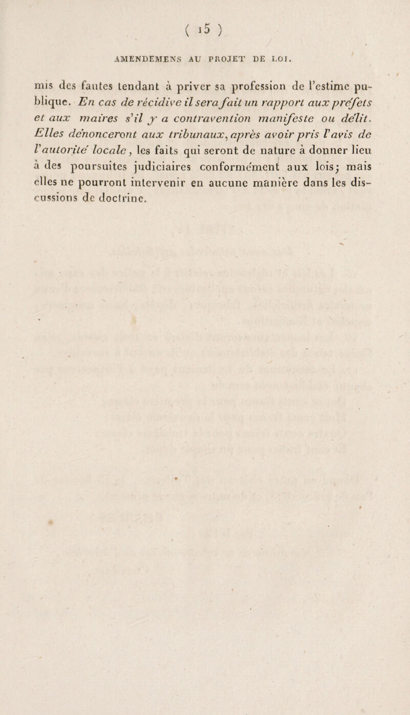 ( -5 ) AMENDEMENS AU PROJET DE LOI. mis des fautes tendant à priver sa profession de l’estime pu¬ blique. En cas de récidive il sera fait un rapport aux préfets et aux maires s'il y a contravention manifeste ou délit. Elles dénonceront aux tribunaux, après avoir pris Vavis de Vautorité locale, les faits qui seront de nature à donner lieu a des poursuites judiciaires conforme'ment aux lois; mais elles ne pourront intervenir en aucune manière dans les dis¬ cussions de doctrine. i
