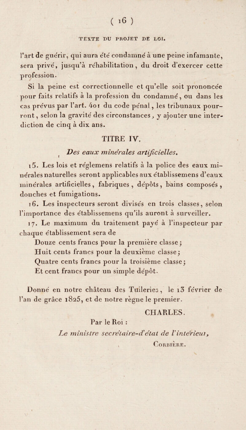 TEXTE DU PROJET DE LOI. l’art de guérir, qui aura été condamne' à une peine infamante, sera prive', jusqu’à réhabilitation, du droit d’exercer cette profession. Si la peine est correctionnelle et qu’elle soit prononcée pour faits relatifs à la profession du condamné, ou dans les cas prévus par l’art. 4or du code pénal, les tribunaux pour¬ ront , selon la gravité des circonstances ^ y ajouter une inter¬ diction de cinq à dix ans. TITRE IV. Des eaux minérales artificielles. 15. Les lois et réglemens relatifs à la police des eaux mi¬ nérales naturelles seront applicables aux établissemens d’eaux minérales artificielles, fabriques, dépôts, bains composés, douches et fumigations. 16. Les inspecteurs seront divisés en trois classes, selon l’importance des établissemens qu’ils auront à surveiller. 17. Le maximum du traitement payé à l’inspecteur par chaque établissement sera de Douze cents francs pour la première classe ; Huit cents francs pour la deuxième classe; Quatre cents francs pour la troisième classe; Et cent francs pour un simple dépôt. Donné en notre château des Tuileries, le i3 février de l’an de grâce 1825, et de notre règne le premier. CHARLES. Par le Roi : Le ministre secrétaire-ciétat de Vintériem, i Corbière.