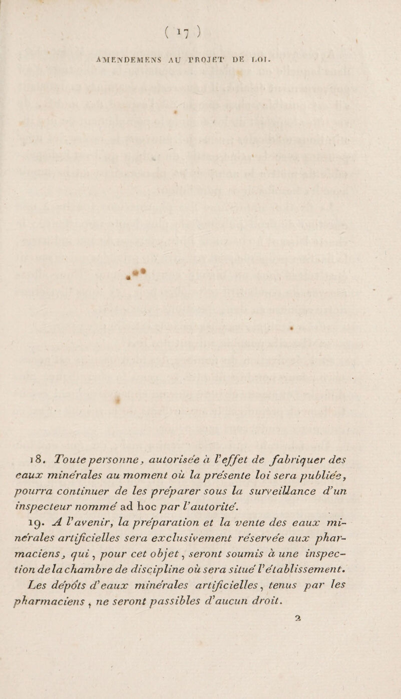 AU F, IV DF. M K N S AU PROJET DK ROI. 18. Toute personne, autorisée à Veffet de fabriquer des eaux minérales au moment oit la présente loi sera publiée, pourra continuer de les préparer sous la surveillance d’un inspecteur nommé ad hoc par Vautorité. 19. A Vavenir, la préparation et la vente des eaux mi¬ nérales artifcielles sera exclusivement réservée aux phar¬ maciens j qui, pour cet objet, seront soumis à une inspec¬ tion delà chambre de discipline où sera situé Vétablissement. Tes dépôts d’eaux minérales artificielles, tenus par les pharmaciens t ne seront passibles cVaucun droit.