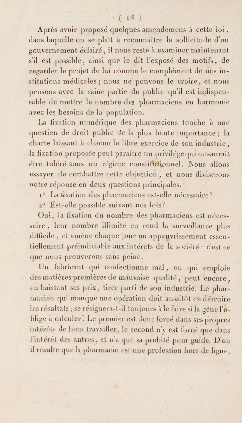 ( lb Après avoir proposé quelques amendemens à cetLe loi , dans laquelle on se plaît à reconnaître la sollicitude d’un gouvernement éclairé, il nous reste à examiner maintenant s’il est possible, ainsi que le dit l’exposé des motifs, de regarder le projet de loi comme le complément de nos in¬ stitutions médicales; nous ne pouvons le croire, et nous pensons avec la saine partie du public qu’il est indispen¬ sable de mettre le nombre des pharmaciens en harmonie avec les besoins de la population. La fixation numérique des pharmaciens touche à une question de droit public de la plus haute importance; la charte laissant à chacun le libre exercice de son industrie, la fixation proposée peut paraître un privilège qui ne saurait être toléré sous un régime constitutionnel. Nous allons essayer de combattre cette objection , et nous diviserons notre réponse en deux questions principales. i° La fixation des pharmaciens est-elle necessaire? •a° Est-elle possible suivant nos lois? Oui, la fixation du nombre des pharmaciens est néces¬ saire , leur nombre illimité en rend la surveillance plus difficile , et amène chaque jour un appauvrissement essen¬ tiellement préjudiciable aux intérêts de la société : c’est ce ipie nous prouverons sans peine. Un fab ricant qui confectionne mal, ou qui emploie des matières premières de mauvaise qualité, peut encore, en baissant scs prix, tirer parti de son industrie. Le phar¬ macien qui manque une opération doit aussitôt en détruire les résultats ; se résignera-t-il toujours à le faire si la gène l’o¬ blige à calculer ? Le premier est donc forcé dans ses propres intérêts de bien travailler, le second n’y est forcé que dans l’intérêt des autres, et n’a que sa probité pour guide. D’où d résulte que la pharmacie est une profession hors de ligne,