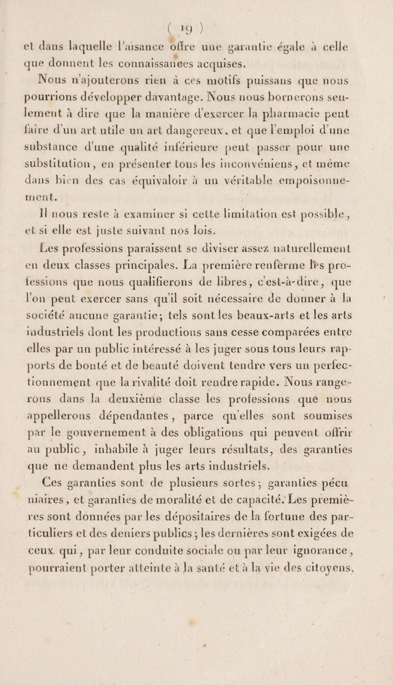 (t J9 ) cl dans laquelle l’aisance ofire une garantie égale à celle que donnent les connaissances acquises. Nous n’ajouterons rien à ces motifs puissans que nous pourrions développer davantage. Nous nous bornerons seu¬ lement à dire que la manière d’exercer la pharmacie peut faire d’un art utile un art dangereux, et que l’emploi d’une substance d’une qualité inférieure peut passer pour une substitution, en présenter tous les inconvéniens, et même dans bien des cas équivaloir à un véritable empoisonne¬ ment. 11 nous reste à examiner si cette limitation est possible, et si elle est juste suivant nos lois. Les professions paraissent se diviser assez naturellement en deux classes principales. La première renferme les pro¬ fessions que nous qualifierons de libres, c’est-à-dire, que l’on peut exercer sans qu’il soit nécessaire de donner à la société aucune garantie; tels sont les beaux-arts et les arts industriels dont les productions sans cesse comparées entre elles par un public intéressé à les juger sous tous leurs rap¬ ports de bonté et de beauté doivent tendre vers un perfec¬ tionnement que la rivalité doit rendre rapide. Nous range¬ rons dans la deuxième classe les professions que nous appellerons dépendantes, parce qu elles sont soumises par le gouvernement à des obligations qui peuvent offrir au public, inhabile à juger leurs résultats, des garanties que ne demandent plus les arts industriels. Ces garanties sont de plusieurs sortes; garanties pécu niaires , et garanties de moralité et de capacité. Les premiè¬ res sont données par les dépositaires de la fortune des par¬ ticuliers et des deniers publics ; les dernières sont exigées de ceux qui, par leur conduite sociale ou par leur ignorance, pourraient porter atteinte à la santé et à la vie des citoyens.