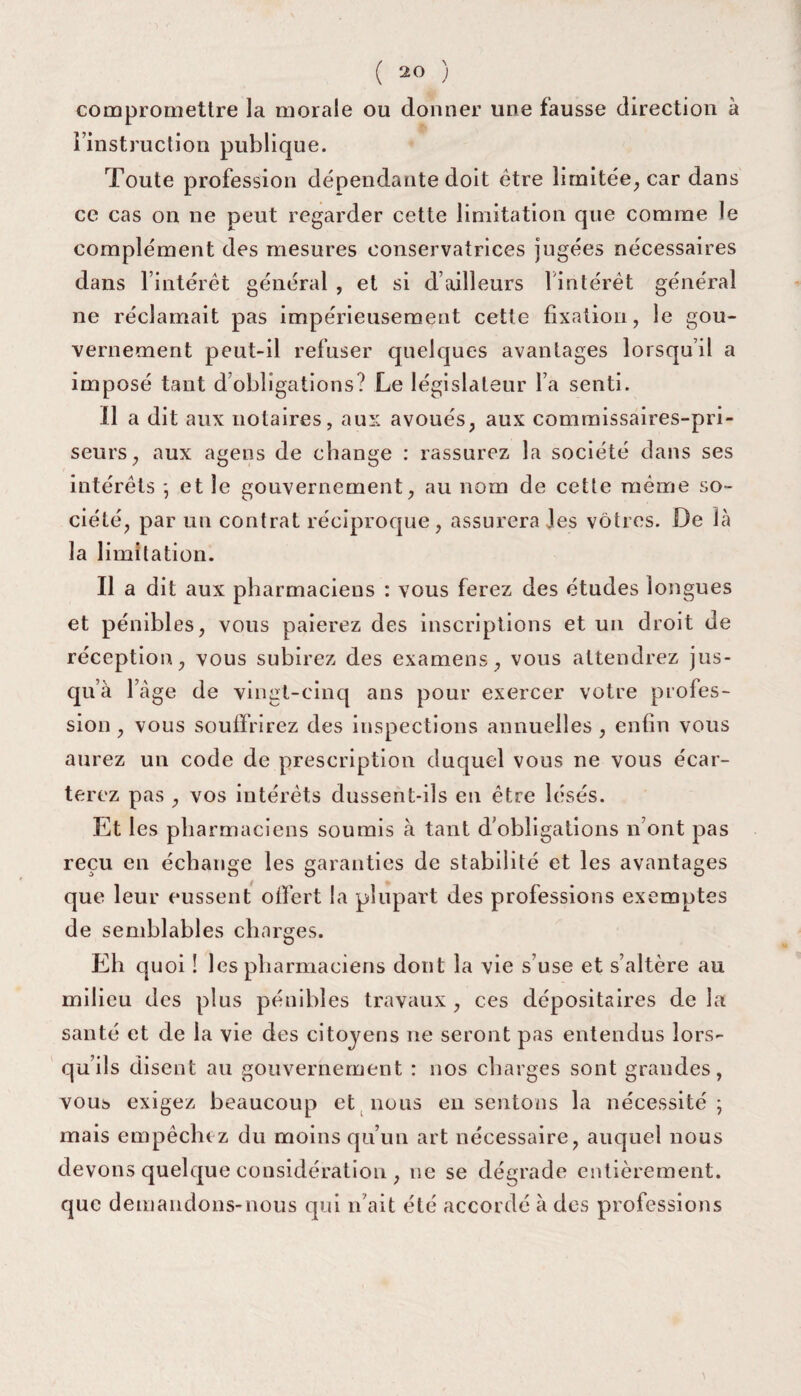 compromettre la morale ou donner une fausse direction à l’instruction publique. Toute profession dépendante doit être limitée, car dans ce cas on ne peut regarder cette limitation que comme le complément des mesures conservatrices jugées nécessaires dans l’intérêt général , et si d’ailleurs 1 intérêt général ne réclamait pas impérieusement cette fixation, le gou¬ vernement peut-il refuser quelques avantages lorsqu’il a imposé tant d’obligations? Le législateur l’a senti. Il a dit aux notaires, aux avoués, aux commissaires-pri¬ seurs, aux agens de change : rassurez la société dans ses intérêts ; et le gouvernement, au nom de cette même so¬ ciété, par un contrat réciproque, assurera les vôtres. De là la limitation. Il a dit aux pharmaciens : vous ferez des études longues et pénibles, vous paierez des inscriptions et un droit de réception, vous subirez des examens, vous attendrez jus¬ qu’à l’àge de vingt-cinq ans pour exercer votre profes¬ sion , vous souffrirez des inspections annuelles , enfin vous aurez un code de prescription duquel vous ne vous écar¬ terez pas , vos intérêts dussent-ils en être lésés. Et les pharmaciens soumis à tant d’obligations n ont pas reçu en échange les garanties de stabilité et les avantages que leur eussent offert la plupart des professions exemptes de semblables charges. Eh quoi ! les pharmaciens dont la vie s’use et s’altère au milieu des plus pénibles travaux , ces dépositaires de la santé et de la vie des citoyens ne seront pas entendus lors¬ qu’ils disent au gouvernement : nos charges sont grandes, vous exigez beaucoup et nous en sentons la nécessité; mais empêchez du moins qu’un art nécessaire, auquel nous devons quelque considération , ne se dégrade entièrement, que demandons-nous qui n’ait été accordé à des professions