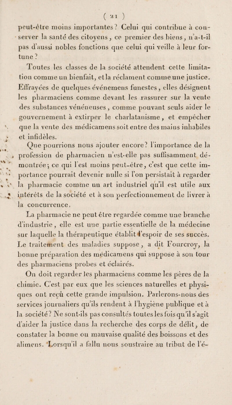 pcut-Ôtre moins importantes? Celui qui contribue à con¬ server la santé des citoyens , ce premier des biens, n’a-t-il pas d’aussi nobles fonctions que celui qui veille à leur for¬ tune ? Toutes les classes de la société attendent cette limita¬ tion comme un bienfait, et la réclament comme une justice. Effrayées de quelques événemens funestes, elles désignent les pharmaciens comme devant les rassurer sur la vente des substances vénéneuses , comme pouvant seuls aider le gouvernement à extirper le charlatanisme , et empêcher que la vente des médicamens soit entre des mains inhabiles et infidèles. Que pourrions nous ajouter encore? l’importance de la , profession de pharmacien if est-elle pas suffisamment dé¬ montrée*, ce qui l’est moins peut-être, c’est que cette im¬ portance pourrait devenir nulle si l’on persistait à regarder la pharmacie comme un art industriel qu’il est utile aux intérêts de la société et à son nerfectionnement de üvrer à JL la concurrence, La pharmacie ne peut être regardée comme une branche d’industrie , elle est une partie essentielle de la médecine sur laquelle la thérapeutique établit l’espoir de ses succès. Le traitement des maladies suppose, a dit Fourcroy, la bonne préparation des médicamens qui suppose à son tour des pharmaciens probes et éclairés. On doit regarder les pharmaciens comme les pères de la chimie. C’est par eux que les sciences naturelles et physi¬ ques ont reçù cette grande impulsion. Parlerons-nous des services journaliers qu’ils rendent à l’hygiène publique et à la société? Ne sont-ils pas consultés toutes les fois qu’il s’agit d’aider la justice dans la recherche des corps de délit, de constater la bonne ou mauvaise qualité des boissons et des alimens. Lorsqu’il a fallu nous soustraire au tribut de lé-