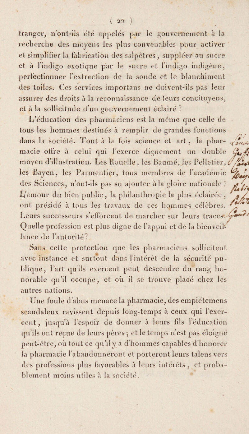 tranger, n’ont-ils été appelés par le gouvernement à la recherche des moyens les plus convenables pour activer et simplifier la fabrication des salpêtres, suppléer au sucre et à l’indigo exotique par le sucre et l’indigo indigène, perfectionner l’extraction de la soude et le blanchiment des toiles. Ces services importans ne doivent-ils pas leur assurer des droits à la reconnaissance de leurs concitoyens, et à la sollicitude d’un gouvernement éclairé ? L’éducation des pharmaciens est la même que celle de tous les hommes destinés à remplir de grandes fonctions dans la société. Tout à la lois science et art, la phar¬ macie offre à celui qui l’exerce dignement un double moyen d’illustration. Les Rouelle, les Baume, les Pelletier, les Bayen, les Parmentier, tous membres de l’académie des Sciences, n’ont-ils pas su ajouter à la gloire nationale? L’amour du bien public, la philanthropie la plus éclairée, ont présidé à tous les travaux de ces hommes célèbres. Leurs successeurs s’efforcent de marcher sur leurs traces». Quelle profession est plus digne de l’appui et de la hieuveil*^ lance de l’autorité? Sans cette protection que les pharmaciens sollicitent avec instance et surtout dans l’intérêt de la sécurité pu¬ blique, Part quils exercent peut descendre du rang ho¬ norable qu’il occupe, et où il se trouve placé chez les autres nations. Une foule d’abus menace la pharmacie, des empiétemens scandaleux ravissent depuis long-temps à ceux qui l’exer¬ cent, jusqu’à l’espoir de donner à leurs fds l’éducation qu’ils ont reçue de leurs pères *, et le temps n’est pas éloigné peut-être, où tout ce qu’il y a d’hommes capables d’honorer la pharmacie l’abaudoimeront et porteront leurs talens vers des professions plus favorables à leurs intérêts, et proba¬ blement moins utiles à la société.