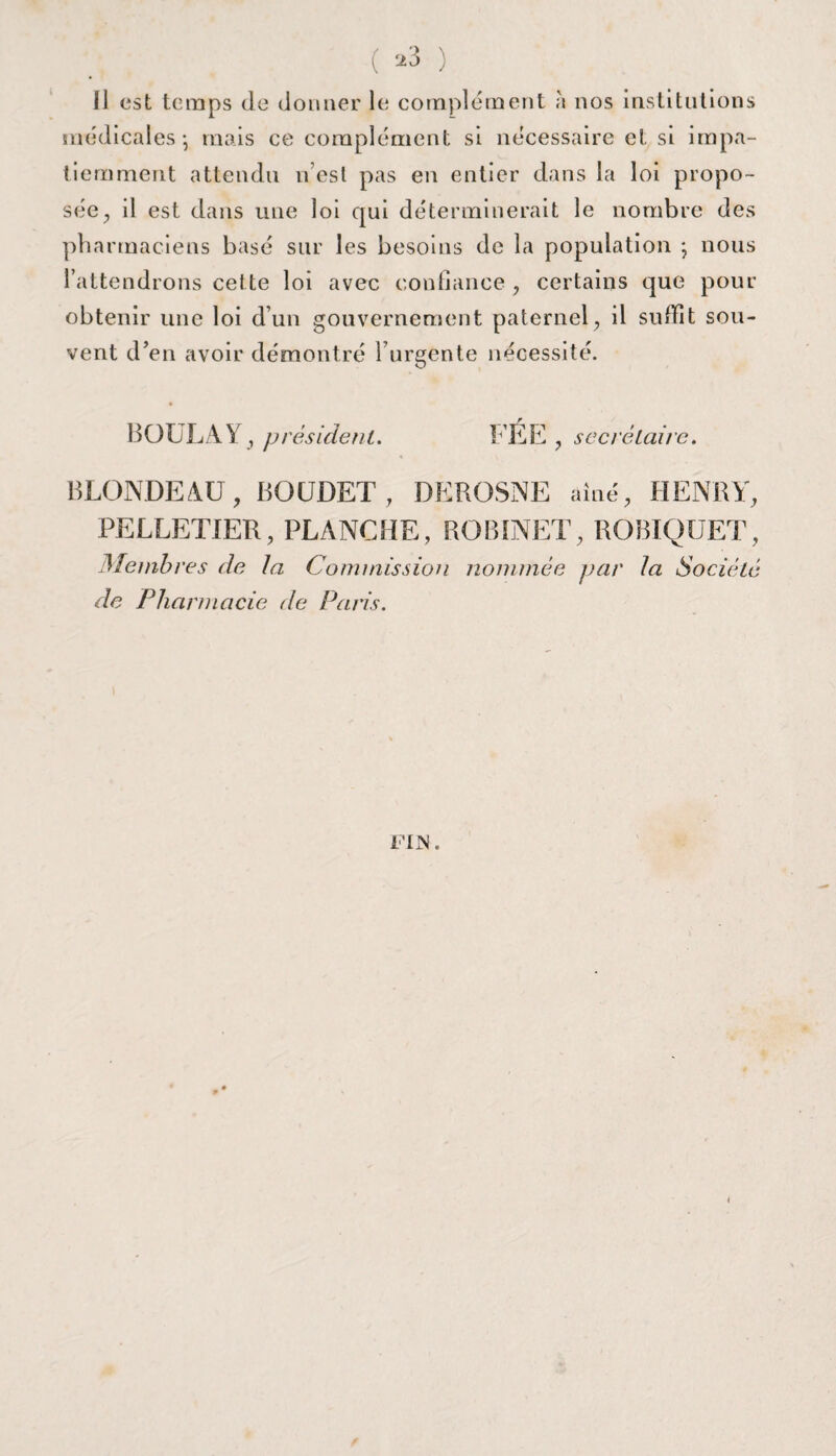 ( *3 ) Il est temps Je donner le complément à nos institutions médicales-, mais ce complément si nécessaire et si impa¬ tiemment attendu n’est pas en entier dans la loi propo¬ sée, il est dans une loi qui déterminerait le nombre des pharmaciens basé sur les besoins de la population -, nous l’attendrons cette loi avec confiance , certains que pour obtenir une loi d’un gouvernement paternel, il suffît sou¬ vent d’en avoir démontré l’urgente nécessité. BOULA Y, président. FÉE , secrétaire. BLONDEAU, BOUDET , DEROSNE aîné, HENRY, PELLETIER, PLANCHE, ROBINET, ROBIQUET, Membres de la Commission nommée par la Société de Pharmacie de Paris. FIN. <