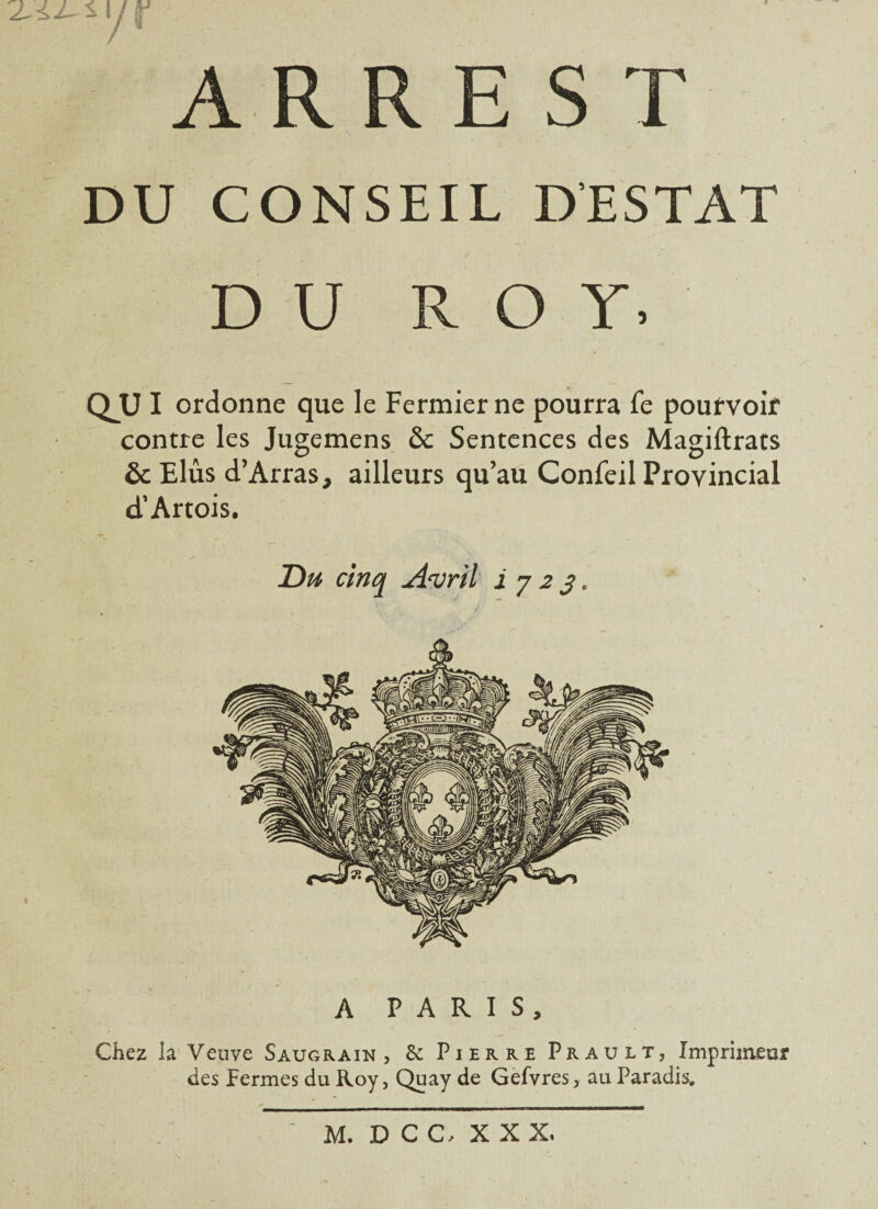 */r A R R E S T DU CONSEIL D’ESTAT DU ROY. QUI ordonne que le Fermier ne pourra Te pourvoir contre les Jugemens & Sentences des Magiftrats & Elus d’Arras, ailleurs qu’au Confeil Provincial d’Artois. Du cinq Avril i j 2 3. A PARIS, Chez la Veuve Saugrain , 6e Pierre Prault, Imprimeur des fermes du Roy, Quay de Gefvres, au Paradis. M. DCC XXX.