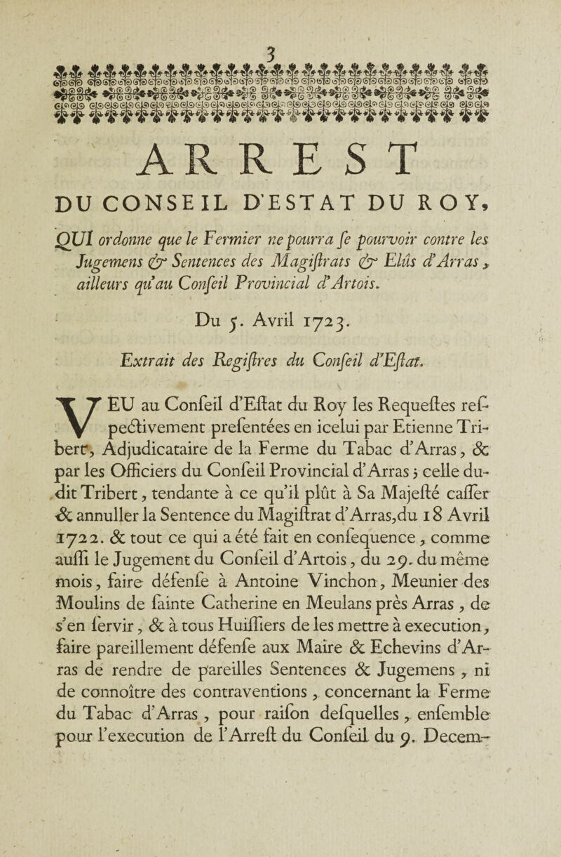 AR R E S T DU CONSEIL D'ESTAT DU ROY, QUI ordonne que le Fermier ne pourra fe pourvoir contre les Jugemens & Sentences des Magifirats & Elus d’Arras , ailleurs qu’au Confeil Provincial d’Artois. Du 5. Avril 1723. Extrait des Regijtres du Confeil d’Eftaï. 4* - \ VEU au Confeil d’Efîat du Roy les Requefles ref- peélivement prefentées en icelui par Etienne Tri- berr, Adjudicataire de la Ferme du Tabac d’Arras, & par les Officiers du Confeil Provincial d’Arras 5 celle du¬ dit Tribert, tendante à ce qu’il plût à Sa Majefté cafler -8c annuller la Sentence du Magiftrat d’Arras,du 18 Avril 1722. & tout ce qui a été fait en coniequence, comme auffi le Jugement du Confeil d’Artois, du 29. du même mois, faire défenfe à Antoine Vinchon, Meunier des Moulins de fainte Catherine en Meulans près Arras , de s’en lervir, & à tous Huiffiers de les mettre à execution, faire pareillement défenfe aux Maire & Echevins d’Ar¬ ras de rendre de pareilles Sentences 8c Jugemens , ni de connoître des contraventions, concernant la Ferme du Tabac d’Arras , pour raifon defquelles , enfemble pour l’execution de l’Arrefl: du Confeil. du 9. Decera-
