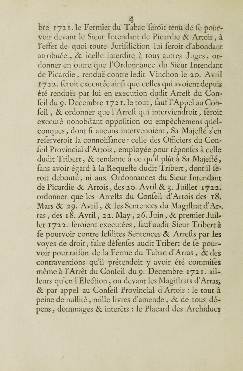 bre 1721. le Fermier du Tabac feroic tenu de fe pour¬ voir devant le Sieur Intendant de Picardie 8c Artois, à l’effet de quoi toute Jurifdiéïion lui ieroit d’abondant attribuée , 8c icelle interdite à. tous autres Juges, or¬ donner en outre que l’Ordonnance du Sieur Intendant de Picardie, renduë contre ledit Vinchon le 20. Avril 1722. Ieroit executée ainfi que celles qui avoient depuis été renduës par lui en execution dudit Arreft du Con- feil du 9. Décembre 1721.1e- tout, iaui l’Appel au Con¬ feil , & ordonner que l’Arreft qui interviendroit, feroic exécuté nonobstant oppofttion ou empêchemens quel¬ conques , dont ft aucuns intervenoient, Sa Majefté s’en referveroit la connoiflance : celle des Officiers du Con- feil Provincial d’Attois, employée pour réponies à celle dudit Tribert, 8c tendante à ce qu’il plût à Sa Majefté, fans avoir égard à la Requefte dudit Tribert, dont il fe- roit débouté, ni aux Ordonnances du Sieur Intendant de Picardie 8c Artois, des 20. Avril & 3. Juillet 1722, ordonner que les Arrefts du Confeil d’Artois des 18. Mars & 29. Avril, 8c les Sentences du Magiftrat d’Ar-, ras, des 18. Avril, 22. May, 26. Juin, 8c premier Juif-' let 1722. feroient exécutées, lauf audit Sieur Tribert à fe pourvoir contre lefdites Sentences 8c Arrefts par les voyes de droit, faire délenles audit Tribert de le pour¬ voir pourrailon de la Ferme du Tabac d’Arras , & des contraventions qu’il prétendoit y avoir été commifes même à l’Arrêt du Conleil du 9. Décembre 1721. ail¬ leurs qu’en l’Election, ou devant les Magiftrats d’Arras, 8c par appel au Confeil Provincial d’Artois : le tout à peine de nullité, mille livres d’amende, 8c de tous dé¬ pens , dommages & intérêts : le Placard des Archiducs