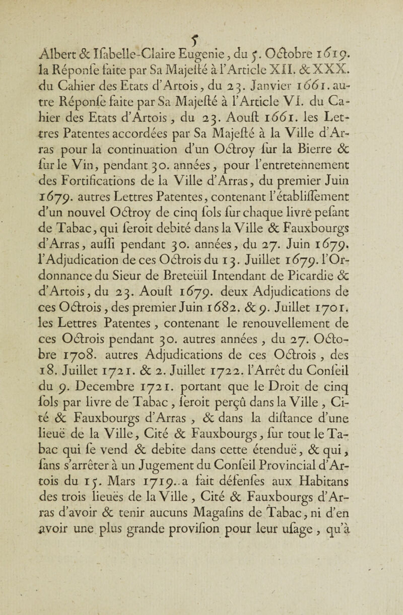 Albert & Ïfabelle-Claire Eugénie , du J. Octobre 1610. la Réponfe laite par Sa Majeité à l’Article XII. de XXX. du Cahier des Etats d’Artois, du 23. Janvier 166J. au¬ tre Réponfe faite par Sa Majefté à l’Article VI. du Ca¬ hier des Etats d’Artois, du 23. Aouft 1661. les Let¬ tres Patentes accordées par Sa Majefté à la Ville d’Ar¬ ras pour la continuation d’un Oélroy iur la Bierre & iurle Vin, pendant 30. années, pour l’entretennement des Fortifications de ia Ville d’Arras, du premier Juin 1675». autres Lettres Patentes, contenant l’établiftement d’un nouvel Oélroy de cinq lois fur chaque livre pefant de Tabac, qui feroit débité dans la Ville de Fauxbourgs d’Arras, aulfi pendant 30. années, du 27. Juin 1679. l’Adjudication de ces Oélrois du 13. Juillet 1679. l’Or¬ donnance du Sieur de Breteüil Intendant de Picardie & d’Artois, du 23. Aouft 1679. deux Adjudications de ces Oélrois , des premier Juin 1682. de 9. Juillet 1701. les Lettres Patentes , contenant le renouvellement de ces Oélrois pendant 30. autres années , du 27. Oélo- bre 1708. autres Adjudications de ces Oélrois , des 18. Juillet 1721. de 2. Juillet 1722. l’Arrêt du Conieil du 9. Décembre 1721. portant que le Droit de cinq lois par livre de Tabac , leroit perçu dans la Ville , Ci¬ té de Fauxbourgs d’Arras , de dans la diftance d’une lieuë de la Ville, Cité de Fauxbourgs, fur tout le Ta¬ bac qui le vend de débité dans cette étendue, de qui, fans s’arrêter à un Jugement du Confeil Provincial d’Ar¬ tois du 15. Mars 1719.^ fait défenfès aux Habitans des trois lieuës de la Ville , Cité de Fauxbourgs d’Ar¬ ras d’avoir de tenir aucuns Magafins de Tabac, ni d’en £voir une plus grande provifion pour leur ufage , qu’à