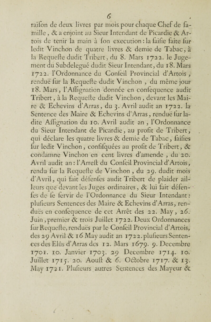 à raifon de deux livres par mois pour chaque Chef de fa- mille, 8c a enjoint au Sieur Intendant de Picardie 8c Ar¬ tois de tenir la main à Ion execution : la laifie faite fur ledit Vinchon de quatre livres 8c demie de Tabac , à la Requefte dudit Tribert, du 8. Mars 1722. le Juge¬ ment du Subdelegué dudit Sieur Intendant, du 18. Mars 1722. h Ordonnance du Confeil Provincial d’Artois , rendue fur la Requefte dudit Vinchon , du même jour 18. Mars, l’Affignation donnée en confequence audit Tribert, à la Requefle dudit Vinchon, devant les Mai¬ re 8c Echevins d’Arras, du 3. Avril audit an 1722. la Sentence des Maire 8c Echevins d’Arras, rendue fur la¬ dite Aflignation du 10. Avril audit an , l’Ordonnance du Sieur Intendant de Picardie, au profit de Tribert, qui déclare les quatre livres 8c demie de Tabac, faifies fur ledit Vinchon, confilquées au profit de Tribert, 8c condamne Vinchon en cent livres d’amende , du 20. Avril audit an : l’Arreft du Confeil Provincial d’Artois, rendu fur la Requefte de Vinchon , du 25p. dudit mois d’Avril, qui fait défenfes audit Tribert de plaider ail¬ leurs que'devant les Juges ordinaires, 8c lui fait défen- * fes de fe lervir de l’Ordonnance du Sieur Intendant: plufieurs Sentences des Maire 8c Echevins d’Arras, ren¬ dues en confequence de cet Arrêt des 22. May, 26. Juin ,premier 8c trois Juillet 1722. Deux Ordonnances fur Requefte, rendues par le Confeil Provincial d’Artois, des 29 Avril 8c 16 May audit an 172 2. plufieurs Senten¬ ces des Elûs d’Arras des 12. Mars 1679. 9. Décembre 1701. 10. Janvier 1703. 20 Décembre 1714. 10. Juillet 1715. 20. Aouft 8c 6. Oéfobre 1717. 8c 13. May 1721. Plufieurs autres Sentences des Mayeur 8c