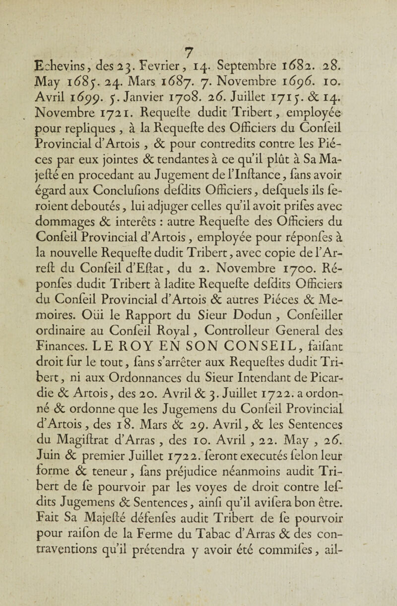 Echevins, des 23. Février, 14. Septembre 1682. 28. May 1685*. 24. Mars 1687. 7. Novembre 1696. 10. Avril 1699. 5. Janvier 1708. 26. Juillet 1715. 8c 14. Novembre 1721. Requefte dudit Tribert, employée pour répliqués , à la Requefte des Officiers du Confeil Provincial d’Artois , 8c pour contredits contre les Piè¬ ces par eux jointes & tendantes à ce quil plût à Sa Ma- jefté en procédant au Jugement de l’Inftance , fans avoir égard aux Conclufions delclits Officiers, defquels ils fe- roient déboutés, lui adjuger celles quil avoit prifes avec dommages 8c interets : autre Requefte des Officiers du Conleil Provincial d’Artois , employée pour réponfes à la nouvelle Requefte dudit Tribert , avec copie de l’Ar- reft du Confeil d’Eftat, du 2. Novembre 1700. Ré¬ ponfes dudit Tribert à ladite Requefte defdits Officiers du Confeil Provincial d’Artois & autres Pièces 8c Mé¬ moires. Oui le Rapport du Sieur Dodun , Concilier ordinaire au Confeil Royal , Controlleur General des Finances. LE ROY EN SON CONSEIL, faifant droit lur le tout, fans s’arrêter aux Requeftes dudit Tri¬ bert , ni aux Ordonnances du Sieur Intendant de Picar¬ die 8c Artois, des 20. Avril 8c 3. Juillet 1722. a ordon¬ né 8c ordonne que les Jugemens du Conleil Provincial d’Artois, des 18. Mars & 29. Avril, 8c les Sentences du Magiftrat d’Arras , des 10. Avril ,22. May , 26. Juin & premier Juillet 1722. feront exécutés félon leur forme & teneur, fans préjudice néanmoins audit Tri¬ bert de fe pourvoir par les voyes de droit contre lef- dits Jugemens & Sentences, ainfi qu’il aviferabon être. Fait Sa Majefté défenfes audit Tribert de fe pourvoir pour raifon de la Ferme du Tabac d’Arras 8c des con¬ traventions qu’il prétendra y avoir été commifes, ail-