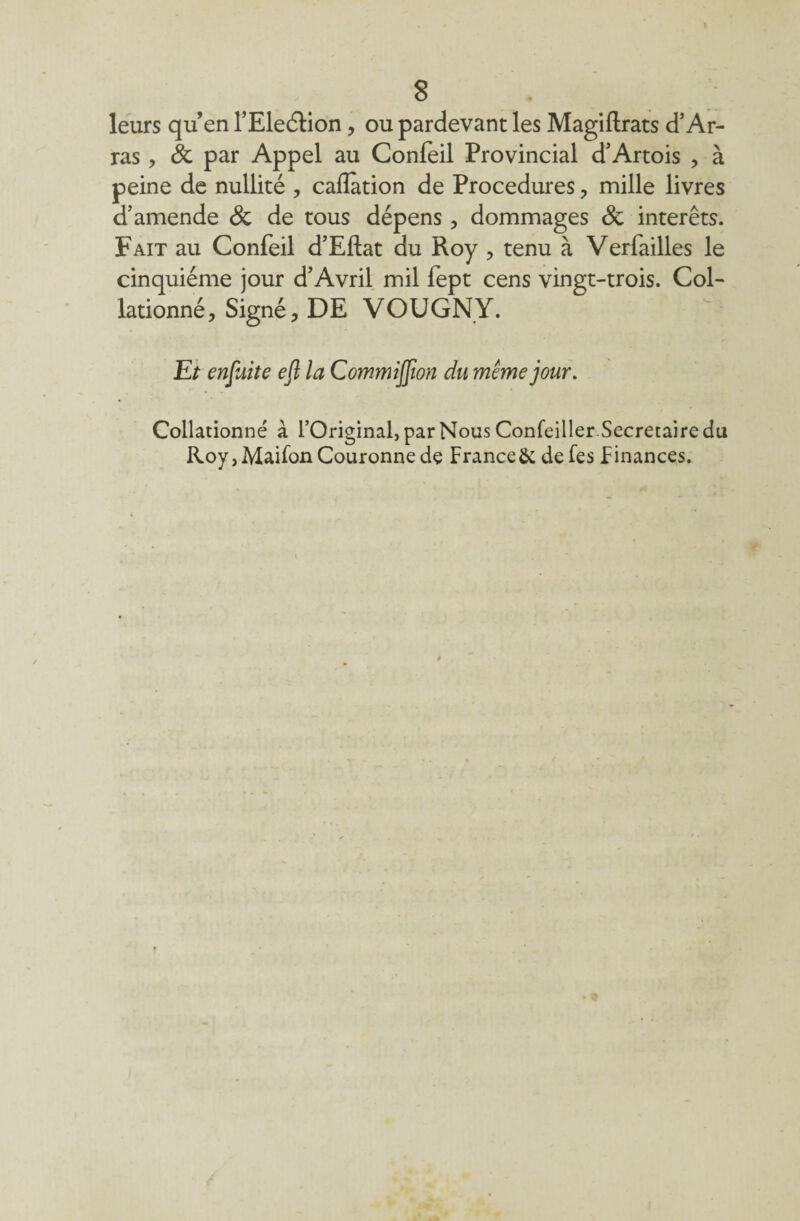8 leurs qu’enl’Eleétion, oupardevantlesMagiftrats d’Ar¬ ras , & par Appel au Conleil Provincial d’Artois , à peine de nullité , calîàtion de Procedures , mille livres d’amende & de tous dépens, dommages & interets. Fait au Confeil d’Eftat du Roy , tenu à Verfailles le cinquième jour d’Avril mil fept cens vingt-trois. Col¬ lationné, Signé, DE VOUGNY. Et enjiiite eft la Commijfion du même jour. Collationné à l’Original, par Nous Confeiller Secrétaire du Roy, Maifon Couronne de France& defes Finances.