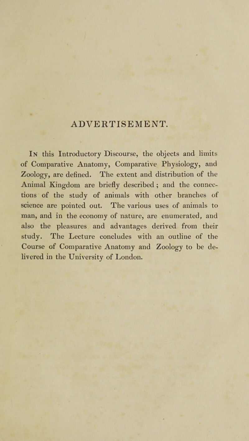 ADVERTISEMENT. In this Introductory Discourse, the objects and limits of Comparative Anatomy, Comparative Physiology, and Zoology, are defined. The extent and distribution of the Animal Kingdom are briefly described ; and the connec¬ tions of the study of animals with other branches of science are pointed out. The various uses of animals to man, and in the economy of nature, are enumerated, and also the pleasures and advantages derived from their study. The Lecture concludes with an outline of the Course of Comparative Anatomy and Zoology to be de¬ livered in the University of London.