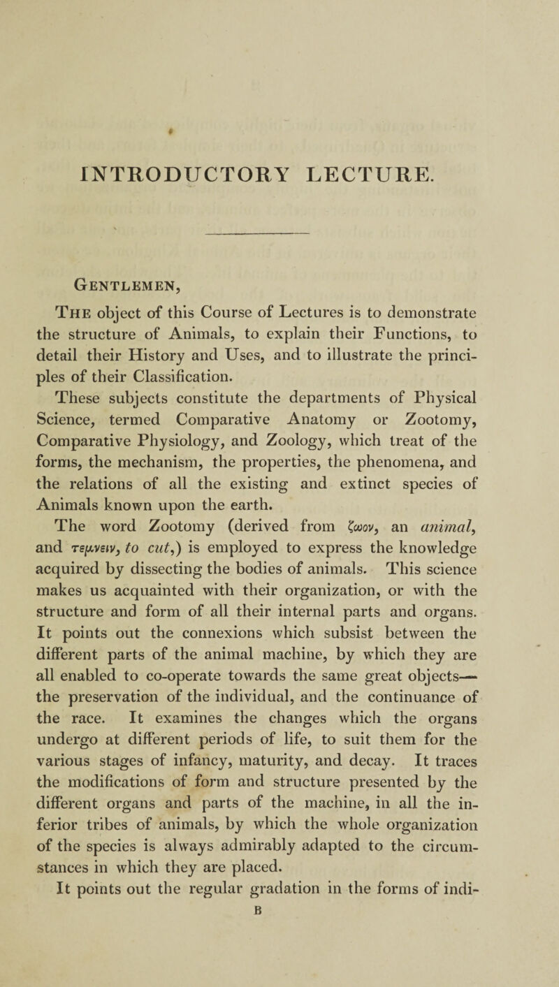 INTRODUCTORY LECTURE. Gentlemen, The object of this Course of Lectures is to demonstrate the structure of Animals, to explain their Functions, to detail their History and Uses, and to illustrate the princi¬ ples of their Classification. These subjects constitute the departments of Physical Science, termed Comparative Anatomy or Zootomy, Comparative Physiology, and Zoology, which treat of the forms, the mechanism, the properties, the phenomena, and the relations of all the existing and extinct species of Animals known upon the earth. The word Zootomy (derived from '(wov, an animal, and Tspveiv, to cut,) is employed to express the knowledge acquired by dissecting the bodies of animals. This science makes us acquainted with their organization, or with the structure and form of all their internal parts and organs. It points out the connexions which subsist between the different parts of the animal machine, by which they are all enabled to co-operate towards the same great objects— the preservation of the individual, and the continuance of the race. It examines the changes which the organs undergo at different periods of life, to suit them for the various stages of infancy, maturity, and decay. It traces the modifications of form and structure presented by the different organs and parts of the machine, in all the in¬ ferior tribes of animals, by which the whole organization of the species is always admirably adapted to the circum¬ stances in which they are placed. It points out the regular gradation in the forms of indi- B