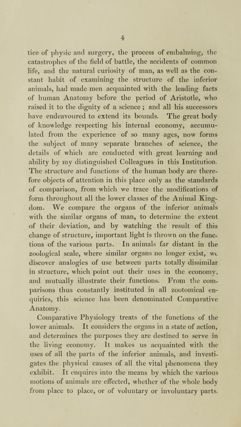 tice of physic and surgery, the process of embalming, the catastrophes of the field of battle, the accidents of common life, and the natural curiosity of man, as well as the con¬ stant habit of examining the structure of the inferior animals, had made men acquainted with the leading facts of human Anatomy before the period of Aristotle, who raised it to the dignity of a science ; and all his successors have endeavoured to extend its bounds. The great body of knowledge respecting his internal economy, accumu¬ lated from the experience of so many ages, now forms the subject of many separate branches of science, the details of which are conducted with great learning and ability by my distinguished Colleagues in this Institution. The structure and functions of the human body are there¬ fore objects of attention in this place only as the standards of comparison, from which we trace the modifications of form throughout all the lower classes of the Animal King¬ dom. We compare the organs of the inferior animals with the similar organs of man, to determine the extent of their deviation, and by watching the result of this change of structure, important light is thrown on the func¬ tions of the various parts. In animals far distant in the zoological scale, where similar organs no longer exist, wi discover analogies of use between parts totally dissimilar in structure, which point out their uses in the econonw, and mutually illustrate their functions. From the com¬ parisons thus constantly instituted in all zootomical en¬ quiries, this science has been denominated Comparative Anatomy. Comparative Physiology treats of the functions of the lower animals. It considers the organs in a state of action, and determines the purposes they are destined to serve in the living economy. It makes us acquainted with the uses of all the parts of the inferior animals, and investi¬ gates the physical causes of all the vital phenomena they exhibit. It enquires into the means by which the various motions of animals are effected, whether of the whole body from place to place, or of voluntary or involuntary parts.