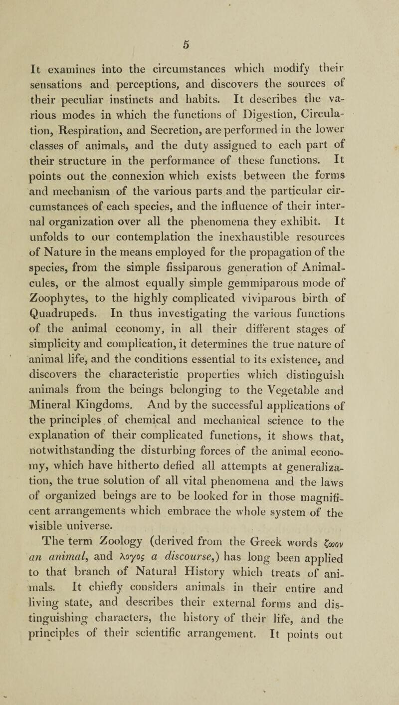 It examines into the circumstances which modify their sensations and perceptions, and discovers the sources of their peculiar instincts and habits. It describes the va¬ rious modes in which the functions of Digestion, Circula¬ tion, Respiration, and Secretion, are performed in the lower classes of animals, and the duty assigned to each part of their structure in the performance of these functions. It points out the connexion which exists between the forms and mechanism of the various parts and the particular cir¬ cumstances of each species, and the influence of their inter¬ nal organization over all the phenomena they exhibit. It unfolds to our contemplation the inexhaustible resources of Nature in the means employed for the propagation of the species, from the simple fissiparous generation of Animal¬ cules, or the almost equally simple gemmiparous mode of Zoophytes, to the highly complicated viviparous birth of Quadrupeds. In thus investigating the various functions of the animal economy, in all their different stages of simplicity and complication, it determines the true nature of animal life, and the conditions essential to its existence, and discovers the characteristic properties which distinguish animals from the beings belonging to the Vegetable and Mineral Kingdoms. And by the successful applications of the principles of chemical and mechanical science to the explanation of their complicated functions, it shows that, notwithstanding the disturbing forces of the animal econo¬ my, which have hitherto defied all attempts at generaliza¬ tion, the true solution of all vital phenomena and the laws of organized beings are to be looked for in those magnifi¬ cent arrangements which embrace the whole system of the visible universe. The term Zoology (derived from the Greek words faov an animal, and \oyo$ a discourse,) has long been applied to that branch of Natural History which treats of ani¬ mals. It chiefly considers animals in their entire and living state, and describes their external forms and dis¬ tinguishing characters, the history of their life, and the principles of their scientific arrangement. It points out