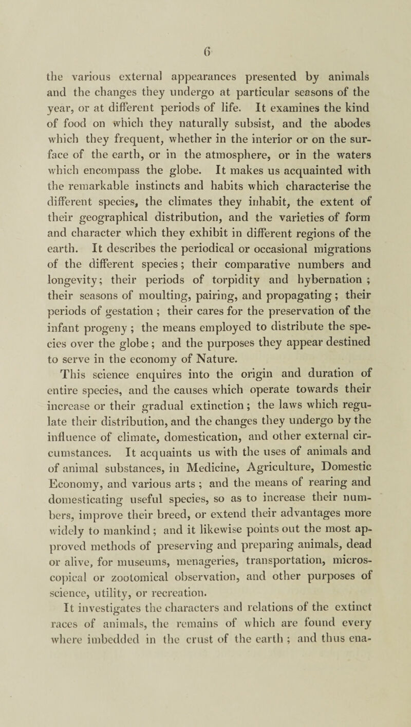 the various external appearances presented by animals and the changes they undergo at particular seasons of the year, or at different periods of life. It examines the kind of food on which they naturally subsist, and the abodes which they frequent, whether in the interior or on the sur¬ face of the earth, or in the atmosphere, or in the waters which encompass the globe. It makes us acquainted with the remarkable instincts and habits which characterise the different species, the climates they inhabit, the extent of their geographical distribution, and the varieties of form and character which they exhibit in different regions of the earth. It describes the periodical or occasional migrations of the different species; their comparative numbers and longevity; their periods of torpidity and hybernation ; their seasons of moulting, pairing, and propagating; their periods of gestation ; their cares for the preservation of the infant progeny ; the means employed to distribute the spe¬ cies over the globe; and the purposes they appear destined to serve in the economy of Nature. This science enquires into the origin and duration of entire species, and the causes which operate towards their increase or their gradual extinction ; the laws which regu¬ late their distribution, and the changes they undergo by the influence of climate, domestication, and other external cir¬ cumstances. It acquaints us with the uses of animals and of animal substances, in Medicine, Agriculture, Domestic Economy, and various arts ; and the means of rearing and domesticating useful species, so as to increase their num¬ bers, improve their breed, or extend their advantages more widely to mankind; and it likewise points out the most ap¬ proved methods of preserving and preparing animals, dead or alive, for museums, menageries, transportation, micros¬ copical or zootomical observation, and other purposes of science, utility, or recreation. It investigates the characters and relations of the extinct races of animals, the remains of which are found every where imbedded in the crust of the earth ; and thus ena-