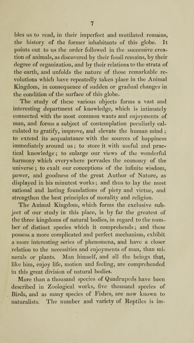 T bles us to read, in their imperfect and mutilated remains, the history of the former inhabitants of this globe. It points out to us the order followed in the successive crea¬ tion of animals, as discovered by their fossil remains, by their degree of organization, and by their relations to the strata of the earth, and unfolds the nature of those remarkable re¬ volutions which have repeatedly taken place in the Animal Kingdom, in consequence of sudden or gradual changes in the condition of the surface of this globe. The study of these various objects forms a vast and interesting department of knowledge, which is intimately connected with the most common wants and enjoyments of man, and forms a subject of contemplation peculiarly cal¬ culated to gratify, improve, and elevate the human mind ; to extend its acquaintance with the sources of happiness immediately around us; to store it with useful and prac¬ tical knowledge; to enlarge our views of the wonderful harmony which everywhere pervades the economy of the universe; to exalt our conceptions of the infinite wisdom, power, and goodness of the great Author of Nature, as displayed in his minutest works; and thus to lay the most rational and lasting foundations of piety and virtue, and strengthen the best principles of morality and religion. The Animal Kingdom, which forms the exclusive sub¬ ject of our study in this place, is by far the greatest of the three kingdoms of natural bodies, in regard to the num¬ ber of distinct species which it comprehends; and these possess a more complicated and perfect mechanism, exhibit a more interesting series of phenomena, and have a closer relation to the necessities and enjoyments of man, than mi¬ nerals or plants. Man himself, and all the beings that, like him, enjoy life, motion and feeling, are comprehended in this great division of natural bodies. More than a thousand species of Quadrupeds have been described in Zoological works, five thousand species of Birds, and as many species of Fishes, are now known to naturalists. The number and variety of Reptiles is im-