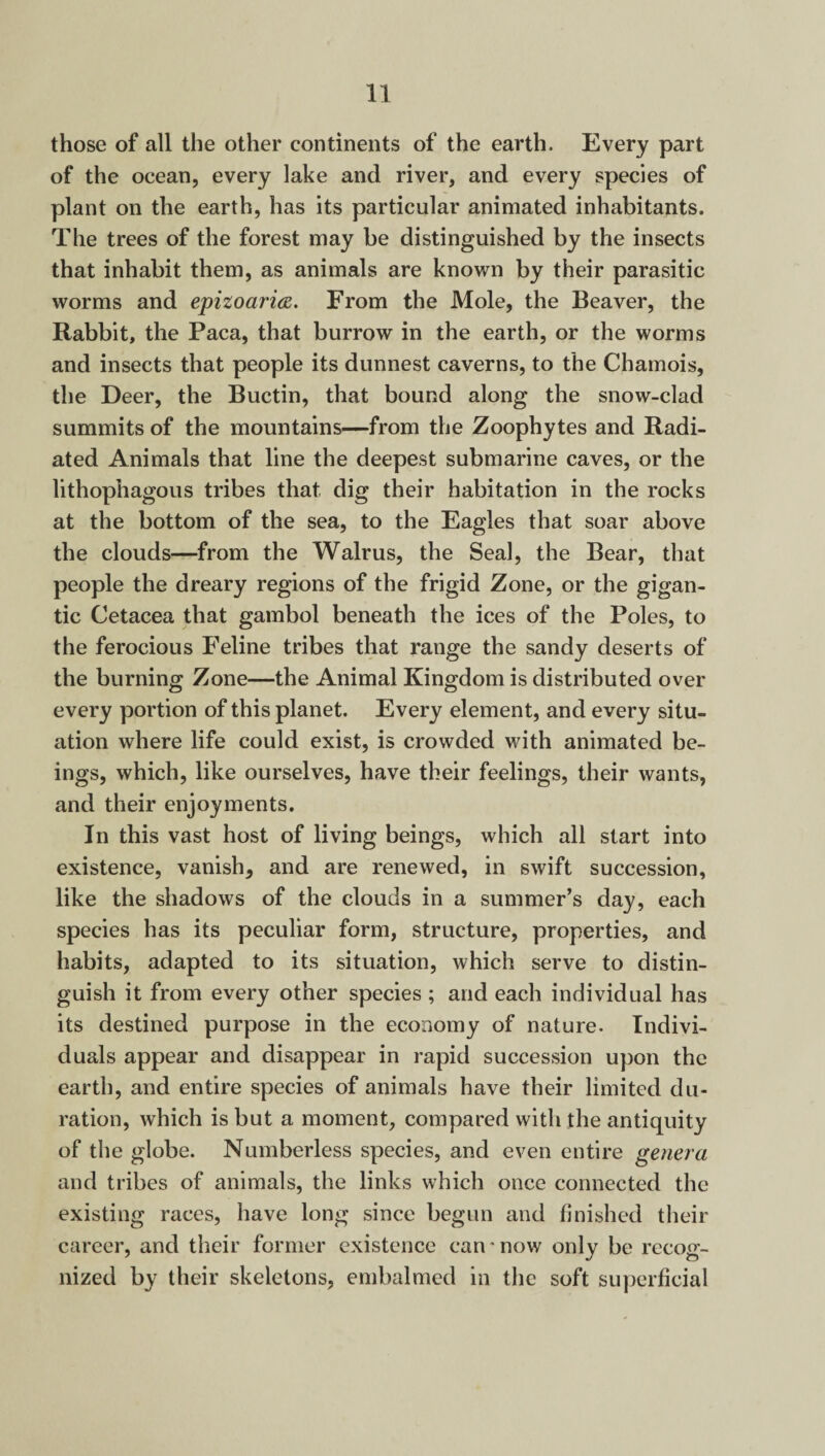 those of all the other continents of the earth. Every part of the ocean, every lake and river, and every species of plant on the earth, has its particular animated inhabitants. The trees of the forest may be distinguished by the insects that inhabit them, as animals are known by their parasitic worms and epizoaria. From the Mole, the Beaver, the Rabbit, the Paca, that burrow in the earth, or the worms and insects that people its dunnest caverns, to the Chamois, the Deer, the Buctin, that bound along the snow-clad summits of the mountains—from the Zoophytes and Radi¬ ated Animals that line the deepest submarine caves, or the lithophagous tribes that dig their habitation in the rocks at the bottom of the sea, to the Eagles that soar above the clouds—from the Walrus, the Seal, the Bear, that people the dreary regions of the frigid Zone, or the gigan¬ tic Cetacea that gambol beneath the ices of the Poles, to the ferocious Feline tribes that range the sandy deserts of the burning Zone—the Animal Kingdom is distributed over every portion of this planet. Every element, and every situ¬ ation where life could exist, is crowded with animated be¬ ings, which, like ourselves, have their feelings, their wants, and their enjoyments. In this vast host of living beings, which all start into existence, vanish, and are renewed, in swift succession, like the shadows of the clouds in a summer’s day, each species has its peculiar form, structure, properties, and habits, adapted to its situation, which serve to distin¬ guish it from every other species; and each individual has its destined purpose in the economy of nature. Indivi¬ duals appear and disappear in rapid succession upon the earth, and entire species of animals have their limited du¬ ration, which is but a moment, compared with the antiquity of the globe. Numberless species, and even entire genera and tribes of animals, the links which once connected the existing races, have long since begun and finished their career, and their former existence can * now only be recog¬ nized by their skeletons, embalmed in the soft superficial