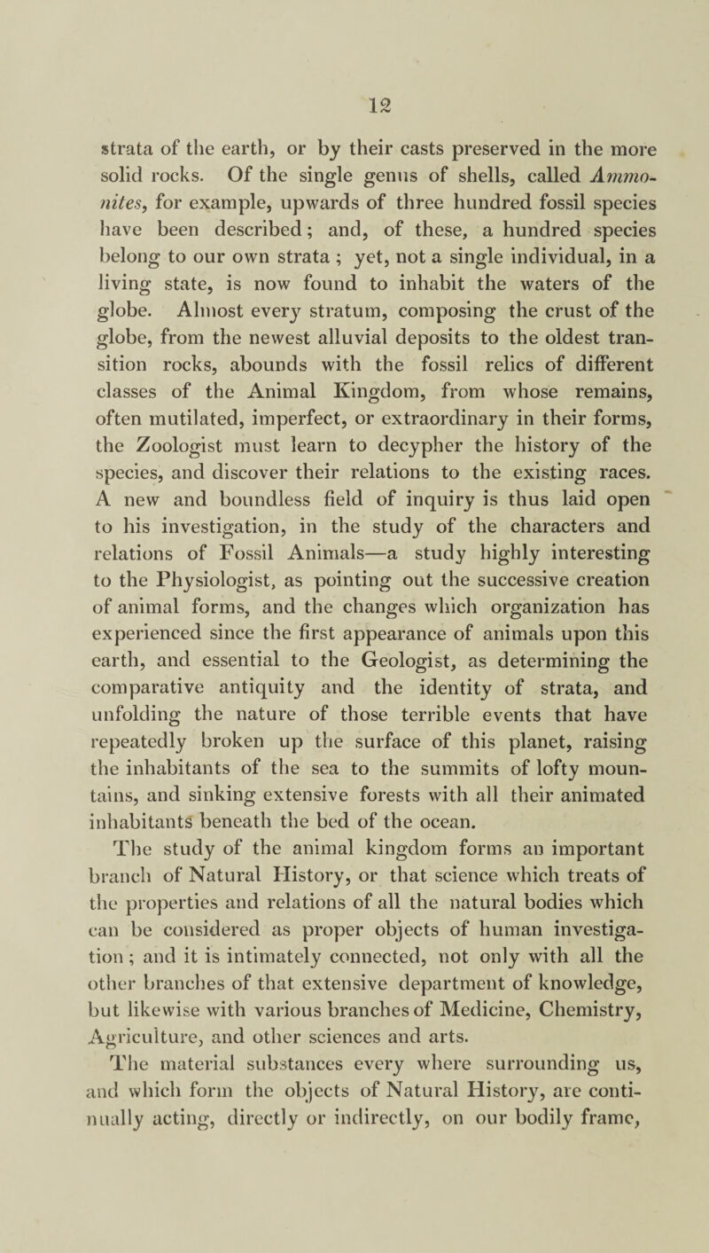 strata of the earth, or by their casts preserved in the more solid rocks. Of the single genus of shells, called Ammo¬ nites, for example, upwards of three hundred fossil species have been described; and, of these, a hundred species belong to our own strata ; yet, not a single individual, in a living state, is now found to inhabit the waters of the globe. Almost every stratum, composing the crust of the globe, from the newest alluvial deposits to the oldest tran¬ sition rocks, abounds with the fossil relics of different classes of the Animal Kingdom, from whose remains, often mutilated, imperfect, or extraordinary in their forms, the Zoologist must learn to decypher the history of the species, and discover their relations to the existing races. A new and boundless field of inquiry is thus laid open to his investigation, in the study of the characters and relations of Fossil Animals—a study highly interesting to the Physiologist, as pointing out the successive creation of animal forms, and the changes which organization has experienced since the first appearance of animals upon this earth, and essential to the Geologist, as determining the comparative antiquity and the identity of strata, and unfolding the nature of those terrible events that have repeatedly broken up the surface of this planet, raising the inhabitants of the sea to the summits of lofty moun¬ tains, and sinking extensive forests with all their animated inhabitants beneath the bed of the ocean. The study of the animal kingdom forms an important branch of Natural History, or that science which treats of the properties and relations of all the natural bodies which can be considered as proper objects of human investiga¬ tion ; and it is intimately connected, not only with all the other branches of that extensive department of knowledge, but likewise with various branches of Medicine, Chemistry, Agriculture, and other sciences and arts. The material substances every where surrounding us, and which form the objects of Natural History, are conti¬ nually acting, directly or indirectly, on our bodily frame,